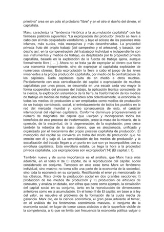 primitiva" crea en un polo el proletario "libre" y en el otro el dueño del dinero, el
capitalista.

Marx: caracteriza la "tendencia histórica a la acumulación capitalista" con las
famosas palabras siguientes: "La expropiación del productor directo se lleva a
cabo con el más despiadado vandalismo, y bajo el acicate de las pasiones más
infames, más sucias, más mezquinas y más desenfrenadas. La propiedad
privada fruto del propio trabajo [del campesino y el artesano], y basada, por
decirlo así, en la compenetración del trabajador individual e independiente con
sus instrumentos y medios de trabajo, es desplazada por la propiedad privada
capitalista, basada en la explotación de la fuerza de trabajo ajena, aunque
formalmente libre [ ... ]. Ahora no se trata ya de expropiar al obrero que tiene
una economía independiente, sino de expropiar al capitalista explotador de
numerosos obreros. Esta expropiación la lleva a cabo el juego de las leyes
inmanentes a la propia producción capitalista, por medio de la centralización de
los capitales. Cada capitalista quita de en medio a otros muchos.
Paralelamente con esta centralización del capital o expropiación de muchos
capitalistas por unos pocos, se desarrolla en una escala cada vez mayor la
forma cooperativa del proceso del trabajo, la aplicación técnica consciente de
la ciencia, la explotación sistemática de la tierra, la trasformación de los medios
de trabajo en medios de trabajo utilizables sólo colectivamente, la economía de
todos los medios de producción al ser empleados como medios de producción
de un trabajo combinado, social, el entrelazamiento de todos los pueblos en la
red del mercado mundial y, como consecuencia de esto, el carácter
internacional del régimen capitalista. Conforme disminuye progresivamente el
número de magnates del capital que usurpan y monopolizan todos los
beneficios de este proceso de trasformación, crece la masa de la miseria, de la
opresión, de la esclavitud, de la degeneración, de la explotación; pero crece
también la rebeldía de la clase obrera, que es aleccionada, unificada y
organizada por el mecanismo del propio proceso capitalista de producción. El
monopolio del capital se convierte en traba del modo de producción que ha
crecido con él y bajo él. La centralización de los medios de producción y la
socialización del trabajo llegan a un punto en que son ya incompatibles con su
envoltura capitalista. Esta envoltura estalla. Le llega la hora a la propiedad
privada capitalista. Los expropiadores son expropiados"(14) (El capital, t. I).

También nuevo y de suma importancia es el análisis, que Marx hace más
adelante, en el tomo II de El capital, de la reproducción del capital, social
considerado en conjunto. Tampoco en este caso toma Marx un fenómeno
individual, sino masivo; no toma sólo una parte de la economía de la sociedad,
sino toda la economía en su conjunto. Rectificando el error ya mencionado de
los clásicos, Marx divide la producción social en dos grandes secciones: I)
producción de los medios de producción y II) producción de artículos de
consumo, y analiza en detalle, con cifras que pone como ejemplo, la circulación
del capital social en su conjunto, tanto en la reproducción de dimensiones
anteriores como en la acumulación. En el tomo III de El capital, en base a la ley
del valor, se resuelve el problema de la formación de la cuota media de
ganancia. Marx dio, en la ciencia económica, el gran paso adelante al tomar,
en el análisis de los fenómenos económicos masivos, el conjunto de la
economía social, en lugar de tomar casos aislados o de la superficie visible de
la competencia, a lo que se limita con frecuencia la economía política vulgar o
 