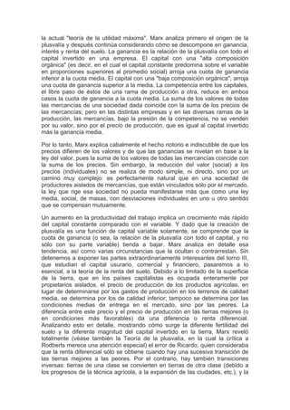 la actual "teoría de la utilidad máxima". Marx analiza primero el origen de la
plusvalía y después continúa considerando cómo se descompone en ganancia,
interés y renta del suelo. La ganancia es la relación de la plusvalía con todo el
capital invertido en una empresa. El capital con una "alta composición
orgánica" (es decir, en el cual el capital constante predomina sobre el variable
en proporciones superiores al promedio social) arroja una cuota de ganancia
inferior a la cuota media. El capital con una "baja composición orgánica", arroja
una cuota de ganancia superior a la media. La competencia entre los capitales,
el libre paso de éstos de una rama de producción a otra, reduce en ambos
casos la cuota de ganancia a la cuota media. La suma de los valores de todas
las mercancías de una sociedad dada coincide con la suma de los precios de
las mercancías; pero en las distintas empresas y en las diversas ramas de la
producción, las mercancías, bajo la presión de la competencia, no se venden
por su valor, sino por el precio de producción, que es igual al capital invertido
más la ganancia media.

Por lo tanto, Marx explica cabalmente el hecho notorio e indiscutible de que los
precios difieren de los valores y de que las ganancias se nivelan en base a la
ley del valor, pues la suma de los valores de todas las mercancías coincide con
la suma de los precios. Sin embargo, la reducción del valor (social) a los
precios (individuales) no se realiza de modo simple, ni directo, sino por un
camino muy complejo: es perfectamente natural que en una sociedad de
productores aislados de mercancías, que están vinculados sólo por el mercado,
la ley que rige esa sociedad no pueda manifestarse más que como una ley
media, social, de masas, con desviaciones individuales en uno u otro sentido
que se compensan mutuamente.

Un aumento en la productividad del trabajo implica un crecimiento más rápido
del capital constante comparado con el variable. Y dado que la creación de
plusvalía es una función de capital variable solamente, se comprende que la
cuota de ganancia (o sea, la relación de la plusvalía con todo el capital, y no
sólo con su parte variable) tienda a bajar. Marx analiza en detalle esa
tendencia, así corno varias circunstancias que la ocultan o contrarrestan. Sin
detenemos a exponer las partes extraordinariamente interesantes del torno III,
que estudian el capital usurario, comercial y financiero, pasaremos a lo
esencial, a la teoría de la renta del suelo. Debido a lo limitado de la superficie
de la tierra, que en los países capitalistas es ocupada enteramente por
propietarios aislados, el precio de producción de los productos agrícolas, en
lugar de determinarse por los gastos de producción en los terrenos de calidad
media, se determina por los de calidad inferior; tampoco se determina por las
condiciones medias de entrega en el mercado, sino por las peores. La
diferencia entre este precio y el precio de producción en las tierras mejores (o
en condiciones más favorables) da una diferencia o renta diferencial.
Analizando esto en detalle, mostrando cómo surge la diferente fertilidad del
suelo y la diferente magnitud del capital invertido en la tierra, Marx reveló
totalmente (véase también la Teoría de la plusvalía, en la cual la crítica a
Rodberts merece una atención especial) el error de Ricardo, quien consideraba
que la renta diferencial sólo se obtiene cuando hay una sucesiva transición de
las tierras mejores a las peores. Por el contrario, hay también transiciones
inversas: tierras de una clase se convierten en tierras de otra clase (debido a
los progresos de la técnica agrícola, a la expansión de las ciudades, etc.), y la
 