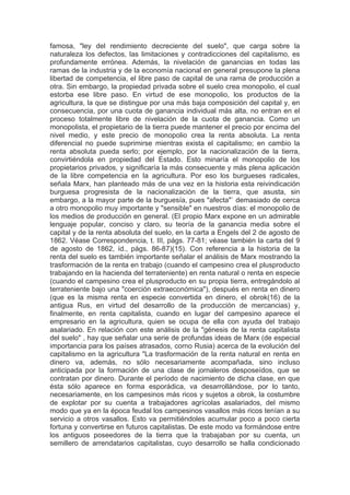 famosa, "ley del rendimiento decreciente del suelo", que carga sobre la
naturaleza los defectos, las limitaciones y contradicciones del capitalismo, es
profundamente errónea. Además, la nivelación de ganancias en todas las
ramas de la industria y de la economía nacional en general presupone la plena
libertad de competencia, el libre paso de capital de una rama de producción a
otra. Sin embargo, la propiedad privada sobre el suelo crea monopolio, el cual
estorba ese libre paso. En virtud de ese monopolio, los productos de la
agricultura, la que se distingue por una más baja composición del capital y, en
consecuencia, por una cuota de ganancia individual más alta, no entran en el
proceso totalmente libre de nivelación de la cuota de ganancia. Como un
monopolista, el propietario de la tierra puede mantener el precio por encima del
nivel medio, y este precio de monopolio crea la renta absoluta. La renta
diferencial no puede suprimirse mientras exista el capitalismo; en cambio la
renta absoluta pueda serlo; por ejemplo, por la nacionalización de la tierra,
convirtiéndola en propiedad del Estado. Esto minaría el monopolio de los
propietarios privados, y significaría la más consecuente y más plena aplicación
de la libre competencia en la agricultura. Por eso los burgueses radicales,
señala Marx, han planteado más de una vez en la historia esta reivindicación
burguesa progresista de la nacionalización de la tierra, que asusta, sin
embargo, a la mayor parte de la burguesía, pues "afecta"` demasiado de cerca
a otro monopolio muy importante y "sensible" en nuestros días: el monopolio de
los medios de producción en general. (El propio Marx expone en un admirable
lenguaje popular, conciso y claro, su teoría de la ganancia media sobre el
capital y de la renta absoluta del suelo, en la carta a Engels del 2 de agosto de
1862. Véase Correspondencia, t. III, págs. 77-81; véase también la carta del 9
de agosto de 1862, íd., págs. 86-87)(15). Con referencia a la historia de la
renta del suelo es también importante señalar el análisis de Marx mostrando la
trasformación de la renta en trabajo (cuando el campesino crea el plusproducto
trabajando en la hacienda del terrateniente) en renta natural o renta en especie
(cuando el campesino crea el plusproducto en su propia tierra, entregándolo al
terrateniente bajo una "coerción extraeconómica"), después en renta en dinero
(que es la misma renta en especie convertida en dinero, el obrok(16) de la
antigua Rus, en virtud del desarrollo de la producción de mercancias) y,
finalmente, en renta capitalista, cuando en lugar del campesino aparece el
empresario en la agricultura, quien se ocupa de ella con ayuda del trabajo
asalariado. En relación con este análisis de la "génesis de la renta capitalista
del suelo" , hay que señalar una serie de profundas ideas de Marx (de especial
importancia para los países atrasados, corno Rusia) acerca de la evolución del
capitalismo en la agricultura "La trasformación de la renta natural en renta en
dinero va, además, no sólo necesariamente acompañada, sino incluso
anticipada por la formación de una clase de jornaleros desposeídos, que se
contratan por dinero. Durante el período de nacimiento de dicha clase, en que
ésta sólo aparece en forma esporádica, va desarrollándose, por lo tanto,
necesariamente, en los campesinos más ricos y sujetos a obrok, la costumbre
de explotar por su cuenta a trabajadores agrícolas asalariados, del mismo
modo que ya en la época feudal los campesinos vasallos más ricos tenían a su
servicio a otros vasallos. Esto va permitiéndoles acumular poco a poco cierta
fortuna y convertirse en futuros capitalistas. De este modo va formándose entre
los antiguos poseedores de la tierra que la trabajaban por su cuenta, un
semillero de arrendatarios capitalistas, cuyo desarrollo se halla condicionado
 
