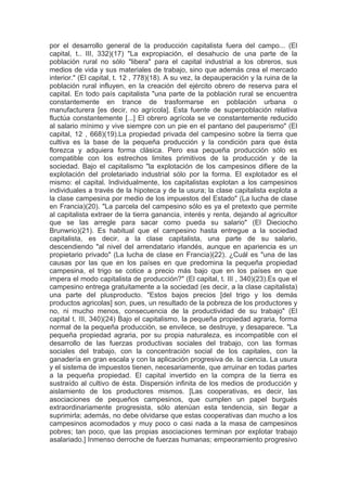 por el desarrollo general de la producción capitalista fuera del campo... (El
capital, t.. III, 332)(17) "La expropiación, el desahucio de una parte de la
población rural no sólo "libera" para el capital industrial a los obreros, sus
medios de vida y sus materiales de trabajo, sino que además crea el mercado
interior." (El capital, t. 12 , 778)(18). A su vez, la depauperación y la ruina de la
población rural influyen, en la creación del ejército obrero de reserva para el
capital. En todo país capitalista "una parte de la población rural se encuentra
constantemente en trance de trasformarse en población urbana o
manufacturera [es decir, no agrícola]. Esta fuente de superpoblación relativa
fluctúa constantemente [...] El obrero agrícola se ve constantemente reducido
al salario mínimo y vive siempre con un pie en el pantano del pauperismo" (El
capital, 12 , 668)(19).La propiedad privada del campesino sobre la tierra que
cultiva es la base de la pequeña producción y la condición para que ésta
florezca y adquiera forma clásica. Pero esa pequeña producción sólo es
compatible con los estrechos limites primitivos de la producción y de la
sociedad. Bajo el capitalismo "la explotación de los campesinos difiere de la
explotación del proletariado industrial sólo por la forma. El explotador es el
mismo: el capital. Individualmente, los capitalistas explotan a los campesinos
individuales a través de la hipoteca y de la usura; la clase capitalista explota a
la clase campesina por medio de los impuestos del Estado" (La lucha de clase
en Francia)(20). "La parcela del campesino sólo es ya el pretexto que permite
al capitalista extraer de la tierra ganancia, interés y renta, dejando al agricultor
que se las arregle para sacar como pueda su salario" (El Dieciocho
Brunwrio)(21). Es habitual que el campesino hasta entregue a la sociedad
capitalista, es decir, a la clase capitalista, una parte de su salario,
descendiendo "al nivel del arrendatario irlandés, aunque en apariencia es un
propietario privado" (La lucha de clase en Francia)(22). ¿Cuál es "una de las
causas por las que en los países en que predomina la pequeña propiedad
campesina, el trigo se cotice a precio más bajo que en los países en que
impera el modo capitalista de producción?" (El capital, t. III , 340)(23).Es que el
campesino entrega gratuitamente a la sociedad (es decir, a la clase capitalista)
una parte del plusproducto. "Estos bajos precios [del trigo y los demás
productos agricolas] son, pues, un resultado de la pobreza de los productores y
no, ni mucho menos, consecuencia de la productividad de su trabajo" (El
capital t. III, 340)(24) Bajo el capitalismo, la pequeña propiedad agraria, forma
normal de la pequeña producción, se envilece, se destruye, y desaparece. "La
pequeña propiedad agraria, por su propia naturaleza, es incompatible con el
desarrollo de las fuerzas productivas sociales del trabajo, con las formas
sociales del trabajo, con la concentración social de los capitales, con la
ganadería en gran escala y con la aplicación progresiva de. la ciencia. La usura
y el sistema de impuestos tienen, necesariamente, que arruinar en todas partes
a la pequeña propiedad. El capital invertido en la compra de la tierra es
sustraído al cultivo de ésta. Dispersión infinita de los medios de producción y
aislamiento de los productores mismos. [Las cooperativas, es decir, las
asociaciones de pequeños campesinos, que cumplen un papel burgués
extraordinariamente progresista, sólo atenúan esta tendencia, sin llegar a
suprimirla; además, no debe olvidarse que estas cooperativas dan mucho a los
campesinos acomodados y muy poco o casi nada a la masa de campesinos
pobres; tan poco, que las propias asociaciones terminan por explotar trabajo
asalariado.] Inmenso derroche de fuerzas humanas; empeoramiento progresivo
 
