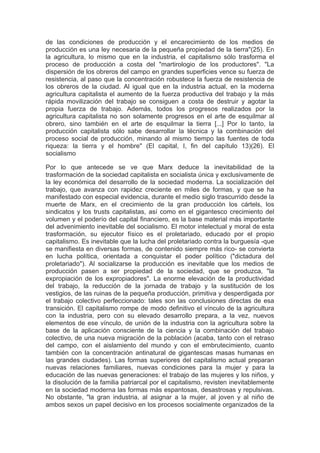 de las condiciones de producción y el encarecimiento de los medios de
producción es una ley necesaria de la pequeña propiedad de la tierra"(25). En
la agricultura, lo mismo que en la industria, el capitalismo sólo trasforma el
proceso de producción a costa del "martirologio de los productores". "La
dispersión de los obreros del campo en grandes superficies vence su fuerza de
resistencia, al paso que la concentración robustece la fuerza de resistencia de
los obreros de la ciudad. Al igual que en la industria actual, en la moderna
agricultura capitalista el aumento de la fuerza productiva del trabajo y la más
rápida movilización del trabajo se consiguen a costa de destruir y agotar la
propia fuerza de trabajo. Además, todos los progresos realizados por la
agricultura capitalista no son solamente progresos en el arte de esquilmar al
obrero, sino también en el arte de esquilmar la tierra [...] Por lo tanto, la
producción capitalista sólo sabe desarrollar la técnica y la combinación del
proceso social de producción, minando al mismo tiempo las fuentes de toda
riqueza: la tierra y el hombre" (El capital, I, fin del capítulo 13)(26). El
socialismo

Por lo que antecede se ve que Marx deduce la inevitabilidad de la
trasformación de la sociedad capitalista en socialista única y exclusivamente de
la ley económica del desarrollo de la sociedad moderna. La socialización del
trabajo, que avanza con rapidez creciente en miles de formas, y que se ha
manifestado con especial evidencia, durante el medio siglo trascurrido desde la
muerte de Marx, en el crecimiento de la gran producción los cártels, los
sindicatos y los trusts capitalistas, así como en el gigantesco crecimiento del
volumen y el poderío del capital financiero, es la base material más importante
del advenimiento inevitable del socialismo. El motor intelectual y moral de esta
trasformación, su ejecutor físico es el proletariado, educado por el propio
capitalismo. Es inevitable que la lucha del proletariado contra la burguesía -que
se manifiesta en diversas formas, de contenido siempre más rico- se convierta
en lucha política, orientada a conquistar el poder político ("dictadura del
proletariado"). Al socializarse la producción es inevitable que los medios de
producción pasen a ser propiedad de la sociedad, que se produzca, "la
expropiación de los expropiadores". La enorme elevación de la productividad
del trabajo, la reducción de la jornada de trabajo y la sustitución de los
vestigios, de las ruinas de la pequeña producción, primitiva y desperdigada por
el trabajo colectivo perfeccionado: tales son las conclusiones directas de esa
transición. El capitalismo rompe de modo definitivo el vínculo de la agricultura
con la industria, pero con su elevado desarrollo prepara, a la vez, nuevos
elementos de ese vínculo, de unión de la industria con la agricultura sobre la
base de la aplicación consciente de la ciencia y la combinación del trabajo
colectivo, de una nueva migración de la población (acaba, tanto con el retraso
del campo, con el aislamiento del mundo y con el embrutecimiento, cuanto
también con la concentración antinatural de gigantescas masas humanas en
las grandes ciudades). Las formas superiores del capitalismo actual preparan
nuevas relaciones familiares, nuevas condiciones para la mujer y para la
educación de las nuevas generaciones: el trabajo de las mujeres y los niños, y
la disolución de la familia patriarcal por el capitalismo, revisten inevitablemente
en la sociedad moderna las formas más espantosas, desastrosas y repulsivas.
No obstante, "la gran industria, al asignar a la mujer, al joven y al niño de
ambos sexos un papel decisivo en los procesos socialmente organizados de la
 