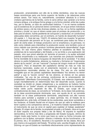 producción, arrancándolos con ello de la órbita doméstica, crea las nuevas
bases económicas para una forma superior de familia y de relaciones entre
ambos sexos. Tan necio es, naturalmente, considerar absoluta la a forma
cristiano germánica de la familia, como lo sería atribuir ese carácter a la forma
romana antigua, a la antigua forma griega o a la forma oriental, entre las cuales
hay, por lo demás, un lazo de continuidad histórica. Y no es menos evidente
que la existencia de un personal obrero combinado, en el que entran individuos
de ambos sexos y de las más diversas edades, es hoy, en su forma capitalista
primitiva y brutal, en que el obrero existe para el proceso de producción y no
éste para el obrero, fuente pestilente de corrupción y esclavitud; en condiciones
adecuadas debe convertirse, por el contrario, en fuente de desarrollo humano"
(El capital, t. 1, final del cap. 13)(27). El sistema fabril nos muestra "el germen
de la educación del porvenir en la que, se combinará para todos los niños a
partir de cierta edad. el trabajo productivo con la enseñanza y la gimnasia, no
sólo como método para intensificar la producción social, sino también como el
único método que permite producir hombres plenamente desarrollados" (lugar
citado). En ese mismo plano histórico plantea el socialismo de Marx los
problemas de la nacionalidad y del Estado, y no se limita a una explicación del
pasado, sino que prevé además sin temores el porvenir y la audaz actividad
práctica encaminada a su realización. Las naciones son producto inevitable y
forma inevitable de la época burguesa de desarrollo de la sociedad. Y la clase
obrera no podía fortalecerse, alcanzar su madurez y formarse sin "organizarse
dentro de la nación", sin ser "nacional" ("aunque de ningún modo en el sentido
burgués"). Pero el desarrollo del capitalismo derriba de más en más las
barreras nacionales, acaba con el aislamiento nacional y en lugar de los
antagonismos nacionales plantea los de clase. Por eso es una verdad
innegable que en los países capitalistas desarrollados "los obreros no tienen
patria" y que la "acción común" de los obreros, al menos en los países
civilizados, "es una de las primeras condiciones de la emancipación del
proletariado" (Manifiesto Comunista)(28). El Estado, esa violencia organizada,
surgió inevitablemente en determinada fase del desarrollo social, cuando la
sociedad se dividió en clases antagónicas y su existencia se hubiera hecho
imposible sin un "poder" situado, en apariencia, por encima de la sociedad y,
hasta cierto punto separado de ella. El Estado, que surge dé las
contradicciones de clase, se convierte en "el Estado, de la clase más poderosa,
de la clase económicamente dominante, que, con ayuda de él, se convierte
también en la clase políticamente dominante, adquiriendo con ello nuevos
medios para someter y explotar a la clase oprimida. Así, el Estado de la
antigüedad era, ante todo, el Estado de los esclavistas, para tener sometidos a
los esclavos; el Estado feudal era el órgano de que se valía la nobleza para
tener sujetos a los campesinos siervos, y el moderno Estado representativo es
el instrumento de que se sirve el capital para explotar el trabajo asalariado"
(Engels, El origen de la familia, la propiedad privada y el Estado, obra en la que
el autor expone sus propias ideas y las de Marx). Ni siquiera la república
democrática, la forma más libre y progresista del Estado burgués, elimina de
ningún modo este hecho; lo único que hace es variar su forma (vínculos del
gobierno con la Bolsa, corrupción -directa o indirecta- de los funcionarios y de
la prensa, etc.). El socialismo, llevando a la supresión de las clases, lleva por
eso mismo a la supresión del Estado. "El primer acto -escribe Engels en el Anti-
Dühring- en que el Estado se manifiesta efectivamente como representante de
 