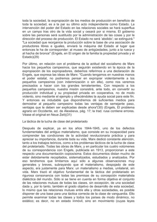 toda la sociedad, la expropiación de los medios de producción en beneficio de
toda la sociedad, es a la par su último acto independiente como Estado. La
intervención del poder del Estado en las relaciones sociales se hará superflua
en un campo tras otro de la vida social y cesará por si misma. El gobierno
sobre las personas será sustituido por la administración de las cosas y por la
dirección del proceso de producción. El Estado no será ’abolido’; se extinguirá."
"La sociedad que reorganice la producción sobre la base de una asociación de
productores libres e iguales, enviará la máquina del Estado al lugar que
entonces le ha de corresponder: al museo de antigüedades, junto a la rueca y
al hacha de bronce" (Engels, en El origen de la familia la propiedad privada y el
Estado)(29)

Por último, en relación con el problema de la actitud del socialismo de Marx
hacia los pequeños campesinos, que seguirán existiendo en la época de la
expropiación de los expropiadores, debemos referirnos a una declaración de
Engels, que expresa las ideas de Marx: "Cuando tengamos en nuestras manos
el poder estatal, no podremos pensar en expropiar violentamente a los
pequeños campesinos (con indemnización o sin ella), como nos veremos
precisados a hacer con los grandes terratenientes. Con respecto a los
pequeños campesinos, nuestra misión consistirá, ante todo, en convertir su
producción individual y su propiedad privada en cooperativa, no de modo
violento, sino mediante el ejemplo y ofreciéndoles la ayuda social para este fin.
Y entonces es indudable que dispondremos dé suficientes medios para
demostrar al pequeño campesino todas las ventajas de semejante paso,
ventajas que le deben ser explicadas desde ahora"(30) (Engels, El problema
agrario en Occidente, ed. de Alexéieva, pág. 17; la trad. rusa contiene errores.
Véase el original en Neue Zeit)(31)

La táctica de la lucha de clase del proletariado

Después de explicar, ya en los años 1844-1845, uno de los defectos
fundamentales del antiguo materialismo, que consiste en su incapacidad para
comprender las condiciones de la actividad revolucionaria práctica y para
apreciar su importancia, durante toda su vida, Marx dedicó constante atención,
tanto a los trabajos teóricos, como a los problemas tácticos de la lucha de clase
del proletariado. Todas las obras de Marx, y en particular los cuatro volúmenes
de su correspondencia con Engels, publicada en 1913, proporcionan a este
respecto una documentación copiosísima. Estos documentos distan mucho de
estar debidamente recopilados, sistematizados, estudiados y analizados. Por
eso tendremos que limitarnos aquí sólo a algunas observaciones muy
generales y breves, subrayando que el materialismo, despojado de este
aspecto, era justamente para Marx: un materialismo a medias, unilateral, sin
vida. Marx trazó el objetivo fundamental de la táctica del proletariado en
rigurosa consonancia con todas las premisas de su concepción materialista
dialéctica del mundo. Sólo si se tiene en cuenta en forma objetiva el conjunto
de las relaciones mutuas de todas las clases, sin excepción, de una sociedad
dada y, por lo tanto, también el grado objetivo de desarrollo de esta sociedad,
lo mismo que las relaciones mutuas entre ella y otras sociedades, es posible
disponer de una base para una táctica correcta de la clase de vanguardia. Ello
permite examinar todas las clases y todos los países de modo dinámico, no
estático; es decir, no en estado inmóvil, sino en movimiento (cuyas leyes
 