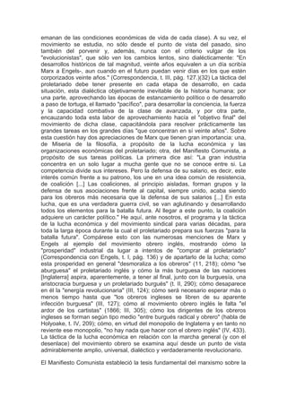 emanan de las condiciones económicas de vida de cada clase). A su vez, el
movimiento se estudia, no sólo desde el punto de vista del pasado, sino
también del porvenir y, además, nunca con el criterio vulgar de los
"evolucionistas", que sólo ven los cambios lentos, sino dialécticamente: "En
desarrollos históricos de tal magnitud, veinte años equivalen a un día scribía
Marx a Engels-, aun cuando en el futuro puedan venir días en los que estén
corporizados veinte años." (Correspondencia, t. III, pág. 127.)(32) La táctica del
proletariado debe tener presente en cada etapa de desarrollo, en cada
situación, esta dialéctica objetivamente inevitable de la historia humana; por
una parte, aprovechando las épocas de estancamiento político o de desarrollo
a paso de tortuga, el llamado "pacífico", para desarrollar la conciencia, la fuerza
y la capacidad combativa de la clase de avanzada, y por otra parte,
encauzando toda esta labor de aprovechamiento hacía el "objetivo final" del
movimiento de dicha clase, capacitándola para resolver prácticamente las
grandes tareas en los grandes días "que concentran en sí veinte años". Sobre
esta cuestión hay dos apreciaciones de Marx que tienen gran importancia: una,
de Miseria de la filosofía, a propósito de la lucha económica y las
organizaciones económicas del proletariado; otra, del Manifiesto Comunista, a
propósito de sus tareas políticas. La primera dice así: "La gran industria
concentra en un solo lugar a mucha gente que no se conoce entre si. La
competencia divide sus intereses. Pero la defensa de su salario, es decir, este
interés común frente a su patrono, los une en una idea común de resistencia,
de coalición [...] Las coaliciones, al principio aisladas, forman grupos y la
defensa de sus asociaciones frente al capital, siempre unido, acaba siendo
para los obreros más necesaria que la defensa de sus salarios [...] En esta
lucha, que es una verdadera guerra civil, se van aglutinando y desarrollando
todos los elementos para la batalla futura. Al llegar a este punto, la coalición
adquiere un carácter político." He aquí, ante nosotros, el programa y la táctica
de la lucha económica y del movimiento sindical para varias décadas, para
toda la larga época durante la cual el proletariado prepara sus fuerzas "para la
batalla futura". Compárese esto con las numerosas menciones de Marx y
Engels al ejemplo del movimiento obrero inglés, mostrando cómo la
"prosperidad" industrial da lugar a intentos de "comprar al proletariado"
(Correspondencia con Engels, t. I, pág. 136) y de apartarlo de la lucha; como
esta prosperidad en general "desmoraliza a los obreros" (11, 218); cómo "se
aburguesa" el proletariado inglés y cómo la más burguesa de las naciones
[Inglaterra] aspira, aparentemente, a tener al final, junto con la burguesía, una
aristocracia burguesa y un proletariado burgués" (t. II, 290); cómo desaparece
en él la "energía revolucionaria" (III, 124); cómo será necesario esperar más o
menos tiempo hasta que "los obreros ingleses se libren de su aparente
infección burguesa" (III, 127); cómo al movimiento obrero inglés le falta "el
ardor de los cartistas" (1866; III, 305); cómo los dirigentes de los obreros
ingleses se forman según tipo medio "entre burgués radical y obrero" (habla de
Holyoake, t. IV, 209); cómo, en virtud del monopolio de Inglaterra y en tanto no
reviente ese monopolio, "no hay nada que hacer con el obrero inglés" (IV, 433).
La táctica de la lucha económica en relación con la marcha general (y con el
desenlace) del movimiento obrero se examina aquí desde un punto de vista
admirablemente amplio, universal, dialéctico y verdaderamente revolucionario.

El Manifiesto Comunista estableció la tesis fundamental del marxismo sobre la
 
