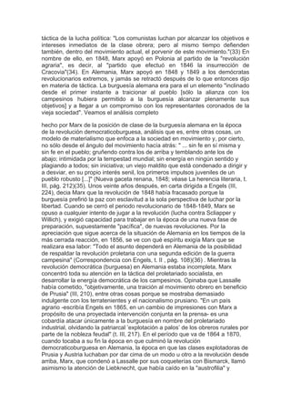 táctica de la lucha política: "Los comunistas luchan por alcanzar los objetivos e
intereses inmediatos de la clase obrera; pero al mismo tiempo defienden
también, dentro del movimiento actual, el porvenir de este movimiento."(33) En
nombre de ello, en 1848, Marx apoyó en Polonia al partido de la "revolución
agraria", es decir, al "partido que efectuó en 1846 la insurrección de
Cracovia"(34). En Alemania, Marx apoyó en 1848 y 1849 a los demócratas
revolucionarios extremos, y jamás se retractó después de lo que entonces dijo
en materia de táctica. La burguesía alemana era para el un elemento "inclinado
desde el primer instante a traicionar al pueblo [sólo la alianza con los
campesinos hubiera permitido a la burguesía alcanzar plenamente sus
objetivos] y a llegar a un compromiso con los representantes coronados de la
vieja sociedad". Veamos el análisis completo

hecho por Marx de la posición de clase de la burguesía alemana en la época
de la revolución democraticoburguesa, análisis que es, entre otras cosas, un
modelo de materialismo que enfoca a la sociedad en movimiento y, por cierto,
no sólo desde el ángulo del movimiento hacía atrás: " ... sin fe en sí misma y
sin fe en el pueblo; gruñendo contra los de arriba y temblando ante los de
abajo; intimidada por la tempestad mundial; sin energía en ningún sentido y
plagiando a todos; sin iniciativa; un viejo maldito que está condenado a dirigir y
a desviar, en su propio interés senil, los primeros impulsos juveniles de un
pueblo robusto [...]" (Nueva gaceta renana, 1848; véase La herencia literaria, t.
III, pág. 212)(35). Unos veinte años después, en carta dirigida a Engels (III,
224), decia Marx que la revolución de 1848 había fracasado porque la
burguesía prefirió la paz con esclavitud a la sola perspectiva de luchar por la
libertad. Cuando se cerró el periodo revolucionario de 1848-1849, Marx se
opuso a cualquier intento de jugar a la revolución (lucha contra Scliapper y
Willich), y exigió capacidad para trabajar en la época de una nueva fase de
preparación, supuestamente "pacífica", de nuevas revoluciones. Por la
apreciación que sigue acerca de la situación de Alemania en los tiempos de la
más cerrada reacción, en 1856, se ve con qué espíritu exigía Marx que se
realizara esa labor: "Todo el asunto dependerá en Alemania de la posibilidad
de respaldar la revolución proletaria con una segunda edición de la guerra
campesina" (Correspondencia con Engels, t. II , pág. 108)(36) . Mientras la
revolución democrática (burguesa) en Alemania estaba incompleta, Marx
concentró toda su atención en la táctica del proletariado socialista, en
desarrollar la energía democrática de los campesinos. Opinaba que Lassalle
había cometido, "objetivamente, una traición al movimiento obrero en beneficio
de Prusia" (III, 210), entre otras cosas porque se mostraba demasiado
indulgente con los terratenientes y el nacionalismo prusiano. "En un país
agrario -escribía Engels en 1865, en un cambio de impresiones con Marx a
propósito de una proyectada intervención conjunta en la prensa- es una
cobardía atacar únicamente a la burguesía en nombre del proletariado
industrial, olvidando la patriarcal ’explotación a palos’ de los obreros rurales por
parte de la nobleza feudal" (t. III, 217). En el período que va de 1864 a 1870,
cuando tocaba a su fin la época en que culminó la revolución
democraticoburguesa en Alemania, la época en que las clases explotadoras de
Prusia y Austria luchaban por dar cima de un modo u otro a la revolución desde
arriba, Marx, que condenó a Lassalle por sus coqueterías con Bismarck, llamó
asimismo la atención de Liebknecht, que había caído en la "austrofilia" y
 