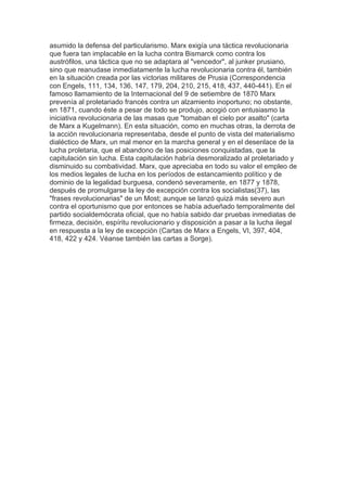 asumido la defensa del particularismo. Marx exigía una táctica revolucionaria
que fuera tan implacable en la lucha contra Bismarck como contra los
austrófilos, una táctica que no se adaptara al "vencedor", al junker prusiano,
sino que reanudase inmediatamente la lucha revolucionaria contra él, también
en la situación creada por las victorias militares de Prusia (Correspondencia
con Engels, 111, 134, 136, 147, 179, 204, 210, 215, 418, 437, 440-441). En el
famoso llamamiento de la Internacional del 9 de setiembre de 1870 Marx
prevenía al proletariado francés contra un alzamiento inoportuno; no obstante,
en 1871, cuando éste a pesar de todo se produjo, acogió con entusiasmo la
iniciativa revolucionaria de las masas que "tomaban el cielo por asalto" (carta
de Marx a Kugelmann). En esta situación, como en muchas otras, la derrota de
la acción revolucionaria representaba, desde el punto de vista del materialismo
dialéctico de Marx, un mal menor en la marcha general y en el desenlace de la
lucha proletaria, que el abandono de las posiciones conquistadas, que la
capitulación sin lucha. Esta capitulación habría desmoralizado al proletariado y
disminuido su combatividad. Marx, que apreciaba en todo su valor el empleo de
los medios legales de lucha en los períodos de estancamiento político y de
dominio de la legalidad burguesa, condenó severamente, en 1877 y 1878,
después de promulgarse la ley de excepción contra los socialistas(37), las
"frases revolucionarias" de un Most; aunque se lanzó quizá más severo aun
contra el oportunismo que por entonces se había adueñado temporalmente del
partido socialdemócrata oficial, que no había sabido dar pruebas inmediatas de
firmeza, decisión, espíritu revolucionario y disposición a pasar a la lucha ilegal
en respuesta a la ley de excepción (Cartas de Marx a Engels, VI, 397, 404,
418, 422 y 424. Véanse también las cartas a Sorge).	
  
 
