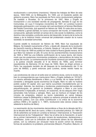 revolucionario o comunismo (marxismo). Véanse los trabajos de Marx de esta
época, 1844-1848, en la Bibliografía. En 1845, por el insistente pedido del
gobierno prusiano, Marx fue expulsado de París como revolucionario peligroso.
Se trasladó a Bruselas. En la primavera de 1847, Marx y Engels se
incorporaron a una sociedad secreta de propaganda, llamada la Liga de los
Comunistas, en cuyo II Congreso (noviembre de 1847, en Londres) tuvieron
destacada participación y por encargo del cual escribieron el famoso Manifiesto
del Partido Comunista, que apareció en febrero de 1848. En esta obra se traza,
con brillante y genial claridad, la nueva concepción del mundo, el materialismo
consecuente, aplicado también al campo de la vida social; la dialéctica, como la
doctrina más completa y profunda acerca del desarrollo; la teoría de la lucha de
clases y de la histórica misión universal del proletariado creador de la nueva
sociedad, la sociedad comunista.

Cuando estalló la revolución de febrero de 1848, Marx fue expulsado de
Bélgica. Se trasladó nuevamente a Paris, y desde allí, después de la revolución
de marzo(5) marchó a Alemania, a Colonia. Desde el 1 de junio de 1848 hasta
el 19 de mayo de 1849 se publicó en esta ciudad la Nueva gaceta renana, de la
que Marx fue redactor en jefe. El curso de los acontecimientos revolucionarios
de 1848 a 1849 fue una brillante confirmación de la nueva teoría, del mismo
modo que los posteriores movimientos proletarios y democráticos de todos los
países del mundo. La contrarrevolución triunfante comenzó por entregar a Marx
a la justicia (resultó absuelto el 9 de febrero de 1849), para terminar
expulsándolo de Alemania (16 de mayo de 1849). Marx se dirigió primero a
París; fue expulsado también de allí después de la manifestación del 13 de
junio de l849(6); y partió entonces para Londres, donde residió hasta su
muerte.

Las condiciones de vida en el exilio eran en extremo duras, como lo revela muy
bien la correspondencia que mantuvieron Marx y Engels (editada en 1913)(7).
La miseria asfixiaba literalmente a Marx y a su familia; de no haber tenido la
constante y abnegada ayuda económica de Engels, Marx no sólo no hubiera
podido acabar El capital, sino que habría sucumbido inevitablemente por la
necesidad. Además, las doctrinas y tendencias predominantes del socialismo
pequeñoburgués, en general no proletario, obligaron a Marx a una lucha
permanente e implacable, al rechazo, en ocasiones, de los ataques (Herr Vogt)
personales más furiosos y salvajes. Marx, que se mantuvo al margen de los
círculos de emigrados, elaboró su teoría materialista en varios trabajos
históricos (véase la Bibliografía) y dedicó su esfuerzo principal al estudio de la
economía política. Con sus obras Contribución a la crítica de la economía
política (1859) y El capital (t. 1, 1867), revolucionó esta ciencia (véase más
adelante la doctrina de Marx).

La reanimación de los movimientos democráticos a fines de la década del 50 y
de la década del 60, llevó de nuevo, a Marx a la actividad práctica. En 1864 (el
28 de setiembre) se fundó en Londres la famosa I Internacional, la "Asociación
Internacional de los Trabajadores". Marx fue el alma de la Asociación, el autor
de su primer Llamamiento y de gran número de resoluciones, declaraciones y
manifiestos. Junto con la unificación del movimiento obrero de los diferentes
países, con su esfuerzo por encauzar hacia la acción común las diversas
formas de socialismo no proletario, premarxista (Mazzini, Proudhon, Bakunin, el
 