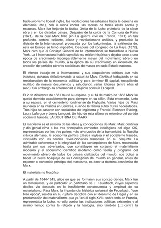 tradeunionismo liberal inglés, las vacilaciones lassalleanas hacia la derecha en
Alemania, etc.), con la lucha contra las teorías de todas estas sectas y
escuelas, Marx fue forjando la táctica única de la lucha proletaria de la clase
obrera en los distintos países. Después de la caída de la Comuna de París
(1871), de la cual Marx hizo (en La guerra civil en Francia, 1871) un tan
profundo, certero, brillante, eficaz y revolucionario análisis, y producida la
división de la Internacional, provocada por los bakuninistas, la existencia de,
ésta en Europa se tornó imposible. Después del congreso de La Haya (1872),
Marx hizo que el Consejo General de la Internacional se trasladase a Nueva
York. La I Internacional había cumplido su misión histórica y dejaba paso a una
época de crecimiento incomparablemente mayor del movimiento obrero en
todos los países del mundo, a la época de su crecimiento en extensión, de
creación de partidos obreros socialistas de masas en cada Estado nacional.

El intenso trabajo en la Internacional y sus ocupaciones teóricas aun más
intensas, minaron definitivamente la salud de Marx. Continuó trabajando en su
reelaboración de la economía política y para terminar El capital, recopilando
multitud de nuevos documentos y estudiando varios idiomas (entre ellos el
ruso). Sin embargo, la enfermedad le impidió concluir El capital.

El 2 de diciembre de 1881 murió su esposa, y el 14 de marzo de 1883 Marx se
quedó dormido apaciblemente para siempre en su sillón. Está enterrado, junto
a su esposa, en el cementerio londinense de Highgate. Varios hijos de Marx
murieron en la infancia en Londres, cuando la familia sufrió duras necesidades.
Tres hijas se casaron con socialistas de Inglaterra y Francia: Eleonora Eveling,
Laura Lafargue y Jenny Longuet. Un hijo de ésta última es miembro del partido
socialista francés. LA DOCTRINA DE MARX

El marxismo es el sistema de las ideas y concepciones de Marx. Marx continuó
y dio genial cima a las tres principales corrientes ideológicas del siglo XIX,
representadas por los tres países más avanzados de la humanidad: la filosofía
clásica alemana, la economía política clásica inglesa y el socialismo francés,
vinculado con las teorías revolucionarias francesas en su conjunto. La
admirable coherencia y la integridad de las concepciones de Marx, reconocida
hasta por sus adversarios, que constituyen en conjunto el materialismo
moderno y el socialismo científico moderno como teoría y programa del
movimiento obrero de todos los países civilizados del mundo, nos obliga a
hacer un breve bosquejo de su Concepción del mundo en general, antes de
exponer el contenido principal del marxismo, es decir la doctrina económica de
Marx.

El materialismo filosófico

A partir de 1844-1845, años en que se formaron sus concep ciones, Marx fue
un materialista, y en particular un partidario de L. Feuerbach, cuyos aspectos
débiles vio después en la insuficiente consecuencia y amplitud de su
materialismo. Para Marx, la importancia histórica universal de Feuerbach, "que
hizo época", residía en su ruptura decidida con el idealismo de Hegel y en su
proclamación del materialismo, que ya "en el siglo XVIII, sobre todo en Francia,
representaba la lucha, no sólo contra las instituciones políticas existentes y al
mismo tiempo contra la religión y la teología, sino también [...] contra la
 
