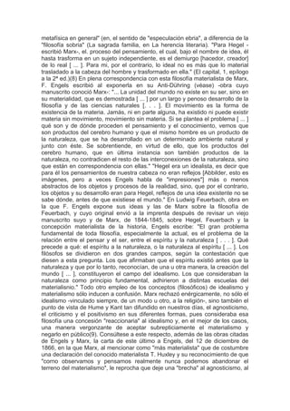 metafísica en general" (en, el sentido de "especulación ebria", a diferencia de la
"filosofía sobria" (La sagrada familia, en La herencia literaria). "Para Hegel -
escribió Marx-, el. proceso del pensamiento, el cual, bajo el nombre de idea, él
hasta trasforma en un sujeto independiente, es el demiurgo [hacedor, creador]
de lo real [ ... ]. Para mi, por el contrario, lo ideal no es más que lo material
trasladado a la cabeza del hombre y trasformado en ella." (El capital, 1, epílogo
a la 2ª ed.)(8) En plena correspondencia con esta filosofía materialista de Marx,
F. Engels escribió al exponerla en su Anti-Dühring (véase) -obra cuyo
manuscrito conoció Marx-: "... La unidad del mundo no existe en su ser, sino en
su materialidad, que es demostrada [ ... ] por un largo y penoso desarrollo de la
filosofía y de las ciencias naturales [. . . ]. El movimiento es la forma de
existencia de la materia. Jamás, ni en parte alguna, ha existido ni puede existir
materia sin movimiento, movimiento sin materia. Si se plantea el problema [ ... ]
qué son y de dónde proceden el pensamiento y el conocimiento, vemos que
son productos del cerebro humano y que el mismo hombre es un producto de
la naturaleza, que se ha desarrollado en un determinado ambiente natural y
junto con éste. Se sobrentiende, en virtud de ello, que los productos del
cerebro humano, que en última instancia son también productos de la
naturaleza, no contradicen el resto de las interconexiones de la naturaleza, sino
que están en correspondencia con ellas." "Hegel era un idealista, es decir que
para él los pensamientos de nuestra cabeza no eran reflejos [Abbilder, esto es
imágenes, pero a veces Engels habla de "impresiones"] más o menos
abstractos de los objetos y procesos de la realidad, sino, que por el contrario,
los objetos y su desarrollo eran para Hegel, reflejos de una idea existente no se
sabe dónde, antes de que existiese el mundo." En Ludwig Feuerbach, obra en
la que F. Engels expone sus ideas y las de Marx sobre la filosofía de
Feuerbach, y cuyo original envió a la imprenta después de revisar un viejo
manuscrito suyo y de Marx, de 1844-1845, sobre Hegel, Feuerbach y la
concepción materialista de la historia, Engels escribe: "El gran problema
fundamental de toda filosofía, especialmente la actual, es el problema de la
relación entre el pensar y el ser, entre el espíritu y la naturaleza [ . . . ]. Qué
precede a qué: el espíritu a la naturaleza, o la naturaleza al espíritu [ ... ]. Los
filósofos se dividieron en dos grandes campos, según la contestación que
diesen a esta pregunta. Los que afirmaban que el espíritu existió antes que la
naturaleza y que por lo tanto, reconocían, de una u otra manera, la creación del
mundo [ ... ], constituyeron el campo del idealismo. Los que consideraban la
naturaleza como principio fundamental, adhirieron a distintas escuelas del
materialisnio." Todo otro empleo de los conceptos (filosóficos) de idealismo y
materialismo sólo inducen a confusión. Marx rechazó enérgicamente, no sólo el
idealismo -vinculado siempre, de un modo u otro, a la religión-, sino también el
punto de vista de Hume y Kant tan difundido en nuestros días, el agnosticismo,
el criticismo y el positivismo en sus diferentes formas, pues consideraba esa
filosofía una concesión "reaccionaria" al idealismo y, en el mejor de los casos,
una manera vergonzante de aceptar subrepticiamente el materialismo y
negarlo en público(9). Consúltese a este respecto, además de las obras citadas
de Engels y Marx, la carta de este último a Engels, del 12 de diciembre de
1866, en la que Marx, al mencionar como "más materialista" que de costumbre
una declaración del conocido materialista T. Huxley y su reconocimiento de que
"corno observamos y pensamos realmente nunca podemos abandonar el
terreno del materialismo", le reprocha que deje una "brecha" al agnosticismo, al
 