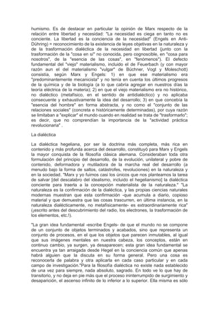 humismo. Es de destacar en particular la opinión de Marx respecto de la
relación entre libertad y necesidad: "La necesidad es ciega en tanto no es
conciente. La libertad es la conciencia de la necesidad" (Engels en Anti-
Dühring) = reconocimiento de la existencia de leyes objetivas en la naturaleza y
de la trasformación dialéctica de la necesidad en libertad (junto con la
trasformación de la "cosa en sí" no conocida, pero cognoscible, en "cosa para
nosotros", de la "esencia de las cosas", en "fenómenos"). El defecto
fundamental del "viejo" materialismo, incluido el de Feuerbach (y con mayor
razón aun el del materialismo "vulgar" de Büchner, Vogt y Moleschott)
consistía, según Marx y Engels: 1) en que ese materialismo era
"predominantemente mecanicista" y no tenía en cuenta los últimos progresos
de la química y de la biología (a lo que cabría agregar en nuestros días la
teoría eléctrica de la materia); 2) en que el viejo materialismo era no histórico,
no dialéctico (metafísico, en el sentido de antidialéctico) y no aplicaba
consecuente y exhaustivamente la idea del desarrollo; 3) en que concebía la
"esencia del hombre" en forma abstracta, y no como el "conjunto de las
relaciones sociales" (concreta e históricamente determinadas), por cuya razón
se limitaban a "explicar" el mundo cuando en realidad se trata de "trasformarlo";
es decir, que no comprendían la importancia de la "actividad práctica
revolucionaria" .

La dialéctica

La dialéctica hegeliana, por ser la doctrina más completa, más rica en
contenido y más profunda acerca del desarrollo, constituyó para Marx y Engels
la mayor conquista de la filosofía clásica alemana. Consideraban toda otra
formulación del principio del desarrollo, de la evolución, unilateral y pobre de
contenido, deformadora y mutiladora de la marcha real del desarrollo (a
menudo bajo la forma de saltos, catástrofes, revoluciones) en la naturaleza y
en la sociedad. "Marx y yo fuimos casi los únicos que nos planteamos la tarea
de salvar [del descalabro del idealismo, incluido el hegelianismo] la dialéctica
conciente para traerla a la concepción materialista de la naturaleza." "La
naturaleza es la confirmación de la dialéctica, y las propias ciencias naturales
modernas muestran que esta confirmación -que acumula a diario, copioso
material y que demuestra que las cosas trascurren, en última instancia, en la
naturaleza dialécticamente, no metafísicamente- es extraordinariamente rica"
(¡escrito antes del descubrimiento del radio, los electrones, la trasformación de
los elementos, etc.!).

"La gran idea fundamental -escribe Engels- de que el mundo no se compone
de un conjunto de objetos terminados y acabados, sino que representa un
conjunto de procesos, en el que los objetos que parecen inmutables, al igual
que sus imágenes mentales en nuestra cabeza, los conceptos, están en
continuo cambio, ya surgen, ya desaparecen; esta gran idea fundamental se
encuentra ya tan arraigada desde Hegel en la conciencia común que apenas
habrá alguien que la discuta en su forma general. Pero una cosa es
reconocerla de palabra y otra aplicarla en cada caso particular y en cada
campo de investigación."Para la filosofía dialéctica no existe nada establecido
de una vez para siempre, nada absoluto, sagrado. En todo ve lo que hay de
transitorio, y no deja en pie más que el proceso ininterrumpido de surgimiento y
desaparición, el ascenso infinito de lo inferior a lo superior. Ella misma es sólo
 