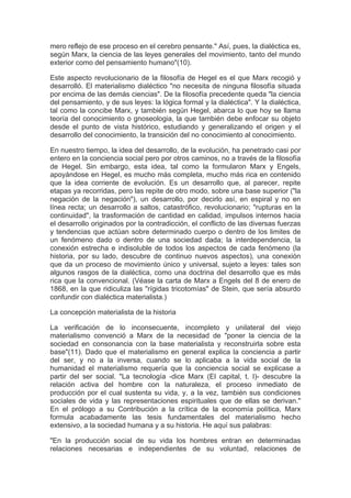 mero reflejo de ese proceso en el cerebro pensante." Así, pues, la dialéctica es,
según Marx, la ciencia de las leyes generales del movimiento, tanto del mundo
exterior como del pensamiento humano"(10).

Este aspecto revolucionario de la filosofía de Hegel es el que Marx recogió y
desarrolló. El materialismo dialéctico "no necesita de ninguna filosofía situada
por encima de las demás ciencias". De la filosofía precedente queda "la ciencia
del pensamiento, y de sus leyes: la lógica formal y la dialéctica". Y la dialéctica,
tal como la concibe Marx, y también según Hegel, abarca lo que hoy se llama
teoría del conocimiento o gnoseologia, la que también debe enfocar su objeto
desde el punto de vista histórico, estudiando y generalizando el origen y el
desarrollo del conocimiento, la transición del no conocimiento al conocimiento.

En nuestro tiempo, la idea del desarrollo, de la evolución, ha penetrado casi por
entero en la conciencia social pero por otros caminos, no a través de la filosofía
de Hegel. Sin embargo, esta idea, tal como la formularon Marx y Engels,
apoyándose en Hegel, es mucho más completa, mucho más rica en contenido
que la idea corriente de evolución. Es un desarrollo que, al parecer, repite
etapas ya recorridas, pero las repite de otro modo, sobre una base superior ("la
negación de la negación"), un desarrollo, por decirlo así, en espiral y no en
línea recta; un desarrollo a saltos, catastrófico, revolucionario; "rupturas en la
continuidad", la trasformación de cantidad en calidad, impulsos internos hacia
el desarrollo originados por la contradicción, el conflicto de las diversas fuerzas
y tendencias que actúan sobre determinado cuerpo o dentro de los limites de
un fenómeno dado o dentro de una sociedad dada; la interdependencia, la
conexión estrecha e indisoluble de todos los aspectos de cada fenómeno (la
historia, por su lado, descubre de continuo nuevos aspectos), una conexión
que da un proceso de movimiento único y universal, sujeto a leyes: tales son
algunos rasgos de la dialéctica, como una doctrina del desarrollo que es más
rica que la convencional. (Véase la carta de Marx a Engels del 8 de enero de
1868, en la que ridiculiza las "rígidas tricotomías" de Stein, que sería absurdo
confundir con dialéctica materialista.)

La concepción materialista de la historia

La verificación de lo inconsecuente, incompleto y unilateral del viejo
materialismo convenció a Marx de la necesidad de "poner la ciencia de la
sociedad en consonancia con la base materialista y reconstruirla sobre esta
base"(11). Dado que el materialismo en general explica la conciencia a partir
del ser, y no a la inversa, cuando se lo aplicaba a la vida social de la
humanidad el materialismo requería que la conciencia social se explicase a
partir del ser social. "La tecnología -dice Marx (El capital, t. I)- descubre la
relación activa del hombre con la naturaleza, el proceso inmediato de
producción por el cual sustenta su vida, y, a la vez, también sus condiciones
sociales de vida y las representaciones espirituales que de ellas se derivan."
En el prólogo a su Contribución a la crítica de la economía política, Marx
formula acabadamente las tesis fundamentales del materialismo hecho
extensivo, a la sociedad humana y a su historia. He aquí sus palabras:

"En la producción social de su vida los hombres entran en determinadas
relaciones necesarias e independientes de su voluntad, relaciones de
 