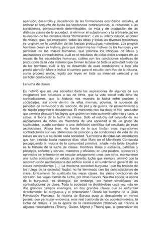 aparición, desarrollo y decadencia de las formaciones económico sociales, al
enfocar el conjunto de todas las tendencias contradictorias, al reducirlas a las
condiciones, perfectamente determinables, de vida y de producción de las
distintas clases de la sociedad, al eliminar el subjetivismo y la arbitrariedad en
la elección de las distintas ideas "dominantes", o en su interpretación, al poner
de relieve, que, sin excepción, todas las ideas y todas las diversas tendencias
se originan en la condición de las fuerzas productivas materiales. Los propios
hombres crean su historia, pero qué determina los motivos de los hombres y en
particular de las masas humanas, qué provoca los choques de ideas y
aspiraciones contradictorias; cuál es el resultado de todos estos choques en las
masas de las sociedades humanas; cuáles son las condiciones objetivas de
producción de la vida material que forman la base de toda la actividad histórica
de los hombres, cuál la ley de desarrollo de esas condiciones; a todo ello
prestó atención Marx e indicó el camino para el estudio científico de la historia,
como proceso único, regido por leyes en toda su inmensa variedad y su
carácter contradictorio.

La lucha de clases

Es notorio que en una sociedad dada las aspiraciones de algunos de sus
integrantes son opuestas a las de otros, que la vida social está llena de
contradicciones, que la historia nos muestra la lucha entre pueblos y
sociedades, así como dentro de ellas mismas; además, la sucesión de
periodos de revolución y de reacción, de paz y de guerra, de estancamiento y
de rápido progreso o decadencia. El marxismo nos ha dado el hilo conductor
que permite descubrir las leyes que gobiernan este aparente laberinto y caos, a
saber: la teoría de la lucha de clases. Sólo el estudio del conjunto de las
aspiraciones de todos los miembros de una sociedad o de un grupo de
sociedades, puede conducir a una definición científica del resultado de esas
aspiraciones. Ahora bien, -la fuente de la que brotan esas aspiraciones
contradictorias son las diferencias de posición y de condiciones de vida de las
clases en las que se divide cada sociedad. "La historia de todas las sociedades
que han existido hasta nuestros días -dice Marx en el Manifiesto Comunista
(exceptuando la historia de la comunidad primitiva, añade más tarde Engels)-
es la historia de la lucha de clases. Hombres libres y esclavos, patricios y
plebeyos, señores y siervos, maestros y oficiales; en una palabra, opresores y
oprimidos se enfrentaron en secular antagonismo unos con otros, mantuvieron
una lucha constante, ya velada ya abierta; lucha que siempre terminó con la
reconstrucción revolucionaria del edificio social o el hundimiento general de las
clases contendientes [...]. La moderna sociedad burguesa, que ha brotado de
las ruinas de la sociedad feudal, no ha terminado con las contradicciones de
clase. Únicamente ha sustituido las viejas clases, las viejas condiciones de
opresión, las viejas formas de lucha, por otras nuevas. Nuestra época, la época
de la burguesía, se distingue, sin embargo, por haber simplificado las
contradicciones de clase. Toda la sociedad va dividiéndose cada vez más en
dos grandes campos enemigos, en dos grandes clases que se enfrentan
directamente: la .burguesía y el proletariado." Desde los tiempos de la Gran
Revolución Francesa, la historia de Europa puso al descubierto en varios
países, con particular evidencia, este real trasfondo de los acontecimientos, la
lucha de clases. Y ya la época de la Restauración promovió en Francia a
algunos historiadores (Thierry, Guizot, Mignet y Thiers) que, al generalizar los
 
