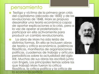 pensamiento
    Testigo y víctima de la primera gran crisis
    del capitalismo (década de 1830) y de las
    revoluciones de 1848, Marx se propuso
    desarrollar una teoría económica capaz
    de aportar explicaciones a la crisis, pero a
    la vez de apelar al proletariado a
    participar en ella activamente para
    producir un cambio revolucionario.
       La obra de Marx ha sido leída de
    distintas formas. En ella se incluyen obras
    de teoría y crítica económica, polémicas
    filosóficas, manifiestos de organizaciones
    políticas, cuadernos de trabajo y artículos
    periodísticos sobre la actualidad del siglo
    XIX. Muchas de sus obras las escribió junto
    con Engels. Los principales temas sobre los
    que trabajó Marx fueron la crítica
    filosófica, la crítica política y la crítica de
    la economía política
 