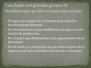  El lugar que ocupan en un sistema de producción
  históricamente detenido
 Por las relaciones en que establecen con respecto a los
  medios de producción
 Por el papel que desempeñan en la organización social
  del trabajo
 Por el modo y la proporción que perciben la parte de la
  riqueza social que se produce de acuerdo a este papel
 