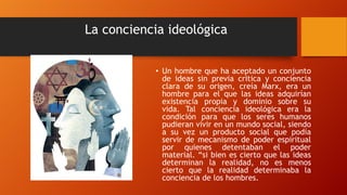 La conciencia ideológica
• Un hombre que ha aceptado un conjunto
de ideas sin previa critica y conciencia
clara de su origen, creía Marx, era un
hombre para el que las ideas adquirían
existencia propia y dominio sobre su
vida. Tal conciencia ideológica era la
condición para que los seres humanos
pudieran vivir en un mundo social, siendo
a su vez un producto social que podía
servir de mecanismo de poder espiritual
por quienes detentaban el poder
material. “si bien es cierto que las ideas
determinan la realidad, no es menos
cierto que la realidad determinaba la
conciencia de los hombres.
 