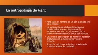 La antropología de Marx
• Para Marx el hombre es un ser alienado (no
es El mismo)
• La superación de dicha alienación no
podría hallarse en el terreno de la
especulación, sino en el terreno de la
praxis como realización ética del hombre.
• Una nueva concepción de hombre: relación
profunda con la naturaleza y con la
historia.
• A través del conocimiento – praxis seria
posible cambiar la realidad.
 
