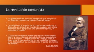 La revolución comunista
• “El gobierno no es sino una delegación que administra
los negocios comunes de toda la clase burguesa”
•
• “la religión es el suspiro de la criatura oprimida por la
desgracia, el alma de un mundo sin corazón, del mismo
modo que es el espíritu de una época sin espíritu, es
opio para el pueblo”
• “Cuantos mas objetos produce el obrero menos puede
poseer y tanto mas cae bajo el dominio de su producto
que es el capital. La realización del trabajo toma el
aspecto de la des realización en tal grado que el obrero
se ve despojado de su realidad hasta el punto de morirse
de hambre”.
• CARLOS MARX
 