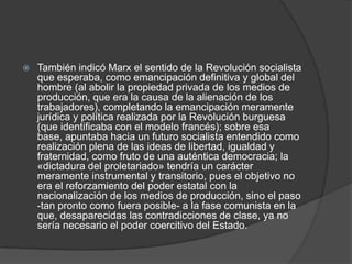 

También indicó Marx el sentido de la Revolución socialista
que esperaba, como emancipación definitiva y global del
hombre (al abolir la propiedad privada de los medios de
producción, que era la causa de la alienación de los
trabajadores), completando la emancipación meramente
jurídica y política realizada por la Revolución burguesa
(que identificaba con el modelo francés); sobre esa
base, apuntaba hacia un futuro socialista entendido como
realización plena de las ideas de libertad, igualdad y
fraternidad, como fruto de una auténtica democracia; la
«dictadura del proletariado» tendría un carácter
meramente instrumental y transitorio, pues el objetivo no
era el reforzamiento del poder estatal con la
nacionalización de los medios de producción, sino el paso
-tan pronto como fuera posible- a la fase comunista en la
que, desaparecidas las contradicciones de clase, ya no
sería necesario el poder coercitivo del Estado.

 