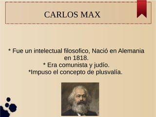 CARLOS MAX
* Fue un intelectual filosofico, Nació en Alemania
en 1818.
* Era comunista y judío.
*Impuso el concepto de plusvalía.
 