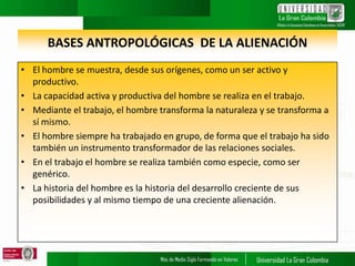 BASES ANTROPOLÓGICAS DE LA ALIENACIÓN
• El hombre se muestra, desde sus orígenes, como un ser activo y
productivo.
• La capacidad activa y productiva del hombre se realiza en el trabajo.
• Mediante el trabajo, el hombre transforma la naturaleza y se transforma a
sí mismo.
• El hombre siempre ha trabajado en grupo, de forma que el trabajo ha sido
también un instrumento transformador de las relaciones sociales.
• En el trabajo el hombre se realiza también como especie, como ser
genérico.
• La historia del hombre es la historia del desarrollo creciente de sus
posibilidades y al mismo tiempo de una creciente alienación.
 
