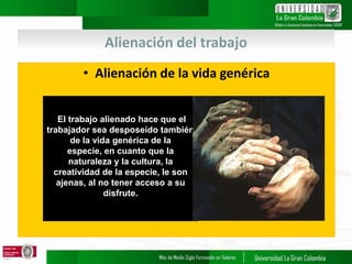 Alienación del trabajo
• Alienación de la vida genérica
.
El trabajo alienado hace que el
trabajador sea desposeído también
de la vida genérica de la
especie, en cuanto que la
naturaleza y la cultura, la
creatividad de la especie, le son
ajenas, al no tener acceso a su
disfrute.
 
