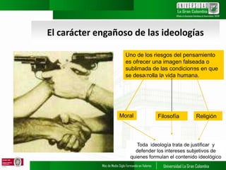 El carácter engañoso de las ideologías
Uno de los riesgos del pensamiento
es ofrecer una imagen falseada o
sublimada de las condiciones en que
se desarrolla la vida humana.
Moral Filosofía Religión
Toda ideología trata de justificar y
defender los intereses subjetivos de
quienes formulan el contenido ideológico
 