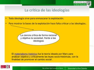 La crítica de las ideologías
• Toda ideología sirve para enmascarar la explotación.
• Para mostrar la bases de la explotación hace falta criticar a las ideologías.
La ciencia crítica de forma racional
y objetiva la sociedad, frente a las
ideologias
El materialismo histórico fue la teoría ideada por Marx para
analizar objetiva y críticamente las leyes socio-históricas, con la
finalidad de promover el cambio social .
 