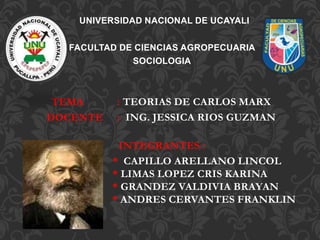 UNIVERSIDAD NACIONAL DE UCAYALI
FACULTAD DE CIENCIAS AGROPECUARIA
SOCIOLOGIA
TEMA : TEORIAS DE CARLOS MARX
DOCENTE : ING. JESSICA RIOS GUZMAN
INTEGRANTES :
* CAPILLO ARELLANO LINCOL
* LIMAS LOPEZ CRIS KARINA
* GRANDEZ VALDIVIA BRAYAN
* ANDRES CERVANTES FRANKLIN
 