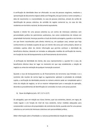 A verificação da identidade deve ser efectuada: no caso de pessoas singulares, mediante a
apresentação de documento original válido com fotografia, do qual conste o nome completo, a
data de nascimento e a nacionalidade; no caso de pessoas colectivas, através do cartão de
identificação de pessoa colectiva, de certidão do registo comercial ou, no caso de não
residentes em território nacional, de documento equivalente.

Quando o cliente for uma pessoa colectiva ou um centro de interesses colectivos sem
personalidade jurídica (os patrimónios autónomos, tais como condomínios de imóveis em
propriedade horizontal, heranças jacentes e trusts de direito estrangeiro, quando e nos termos
em que forem reconhecidos pelo direito interno) ou, em qualquer caso, sempre que haja
conhecimento ou fundada suspeita de que um cliente não actua por conta própria, devem as
entidades sujeitas obter do cliente informação que permita conhecer a identidade do
beneficiário efectivo, devendo ser tomadas as adequadas medidas de verificação da mesma,
em função do risco de branqueamento ou de financiamento do terrorismo.

A verificação da identidade do cliente, dos seus representantes e, quando for o caso, do
beneficiário efectivo deve ter lugar no momento em que seja estabelecida a relação de
negócio ou antes da realização de qualquer transacção ocasional.

Quando o risco de branqueamento ou de financiamento do terrorismo seja limitado e se o
contrário não resultar de norma legal ou regulamentar aplicável à actividade da entidade
sujeita, a verificação da identidade prevista no número anterior pode ser completada após o
início da relação de negócio, se tal se mostrar indispensável para a execução da operação,
devendo os procedimentos de identificação ser concluídos no mais curto prazo possível.

b) Dever de diligência (arts. 10.º, 11.º e 12.º)

Os advogados, quer em relação aos novos clientes, quer aos existentes, devem, em regra, de
modo regular e em função do nível de risco existente, tomar medidas adequadas para
compreender a estrutura de propriedade e de controlo do cliente, quando este for uma pessoa
colectiva ou um centro de interesses colectivos sem personalidade jurídica;

Obter informação sobre a finalidade e a natureza pretendida da relação de negócio;

9

 