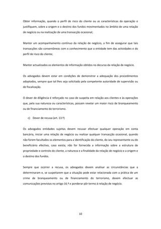 Obter informação, quando o perfil de risco do cliente ou as características da operação o
justifiquem, sobre a origem e o destino dos fundos movimentados no âmbito de uma relação
de negócio ou na realização de uma transacção ocasional;

Manter um acompanhamento contínuo da relação de negócio, a fim de assegurar que tais
transacções são consentâneas com o conhecimento que a entidade tem das actividades e do
perfil de risco do cliente;

Manter actualizados os elementos de informação obtidos no decurso da relação de negócio.

Os advogados devem estar em condições de demonstrar a adequação dos procedimentos
adoptados, sempre que tal lhes seja solicitado pela competente autoridade de supervisão ou
de fiscalização.

O dever de diligência é reforçado no caso de suspeita em relação aos clientes e às operações
que, pela sua natureza ou características, possam revelar um maior risco de branqueamento
ou de financiamento do terrorismo.
c) Dever de recusa (art. 13.º)

Os advogados entidades sujeitas devem recusar efectuar qualquer operação em conta
bancária, iniciar uma relação de negócio ou realizar qualquer transacção ocasional, quando
não forem facultados os elementos para a identificação do cliente, do seu representante ou do
beneficiário efectivo, caso exista; não for fornecida a informação sobre a estrutura de
propriedade e controlo do cliente, a natureza e a finalidade da relação de negócio e a origem e
o destino dos fundos.

Sempre que ocorrer a recusa, os advogados devem analisar as circunstâncias que a
determinaram e, se suspeitarem que a situação pode estar relacionada com a prática de um
crime de branqueamento ou de financiamento do terrorismo, devem efectuar as
comunicações previstas no artigo 16.º e ponderar pôr termo à relação de negócio.

10

 