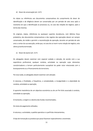 d) Dever de conservação (art. 14.º)

As cópias ou referências aos documentos comprovativos do cumprimento do dever de
identificação e de diligência devem ser conservadas por um período de sete anos após o
momento em que a identificação se processou ou, no caso das relações de negócio, após o
termo das mesmas.

Os originais, cópias, referências ou quaisquer suportes duradouros, com idêntica força
probatória, dos documentos comprovativos e dos registos das operações devem ser sempre
conservados, de molde a permitir a reconstituição da operação, durante um período de sete
anos a contar da sua execução, ainda que, no caso de se inserir numa relação de negócio, esta
última já tenha terminado.

e) Dever de exame (art. 15.º)

Os advogados devem examinar com especial cuidado e atenção, de acordo com a sua
experiência profissional, qualquer conduta, actividade ou operação cujos elementos
caracterizadores a tornem particularmente susceptível de poder estar relacionada com o
branqueamento ou o financiamento do terrorismo.

Por essa razão, os advogados devem examinar com atenção:

A natureza, a finalidade, a frequência, a complexidade, a invulgaridade e a atipicidade da
conduta, actividade ou operação;

A aparente inexistência de um objectivo económico ou de um fim lícito associado à conduta,
actividade ou operação;

O montante, a origem e o destino dos fundos movimentados;

Os meios de pagamento utilizados;

A natureza, a actividade, o padrão operativo e o perfil dos intervenientes;

O tipo de transacção ou produto que possa favorecer especialmente o anonimato.
11

 
