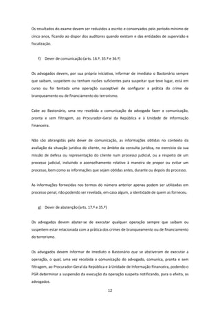 Os resultados do exame devem ser reduzidos a escrito e conservados pelo período mínimo de
cinco anos, ficando ao dispor dos auditores quando existam e das entidades de supervisão e
fiscalização.

f)

Dever de comunicação (arts. 16.º, 35.º e 36.º)

Os advogados devem, por sua própria iniciativa, informar de imediato o Bastonário sempre
que saibam, suspeitem ou tenham razões suficientes para suspeitar que teve lugar, está em
curso ou foi tentada uma operação susceptível de configurar a prática do crime de
branqueamento ou de financiamento do terrorismo.

Cabe ao Bastonário, uma vez recebida a comunicação do advogado fazer a comunicação,
pronta e sem filtragem, ao Procurador-Geral da República e à Unidade de Informação
Financeira.

Não são abrangidas pelo dever de comunicação, as informações obtidas no contexto da
avaliação da situação jurídica do cliente, no âmbito da consulta jurídica, no exercício da sua
missão de defesa ou representação do cliente num processo judicial, ou a respeito de um
processo judicial, incluindo o aconselhamento relativo à maneira de propor ou evitar um
processo, bem como as informações que sejam obtidas antes, durante ou depois do processo.

As informações fornecidas nos termos do número anterior apenas podem ser utilizadas em
processo penal, não podendo ser revelada, em caso algum, a identidade de quem as forneceu.

g) Dever de abstenção (arts. 17.º e 35.º)

Os advogados devem abster-se de executar qualquer operação sempre que saibam ou
suspeitem estar relacionada com a prática dos crimes de branqueamento ou de financiamento
do terrorismo.

Os advogados devem informar de imediato o Bastonário que se abstiveram de executar a
operação, o qual, uma vez recebida a comunicação do advogado, comunica, pronta e sem
filtragem, ao Procurador-Geral da República e à Unidade de Informação Financeira, podendo o
PGR determinar a suspensão da execução da operação suspeita notificando, para o efeito, os
advogados.
12

 