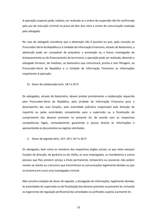 A operação suspensa pode, todavia, ser realizada se a ordem de suspensão não for confirmada
pelo juiz de instrução criminal no prazo de dois dias úteis a contar da comunicação realizada
pelo advogado.

No caso do advogado considerar que a abstenção não é possível ou que, após consulta ao
Procurador-Geral da República e à Unidade de Informação Financeira, através do Bastonário, a
abstenção pode ser susceptível de prejudicar a prevenção ou a futura investigação do
branqueamento ou do financiamento do terrorismo, a operação pode ser realizada, devendo o
advogado fornecer, de imediato, ao Bastonário que comunicará, pronta e sem filtragem, ao
Procurador-Geral da República e à Unidade de Informação Financeira as informações
respeitantes à operação.

h) Dever de colaboração (arts. 18.º e 35.º)

Os advogados, através do Bastonário, devem prestar prontamente a colaboração requerida
pelo Procurador-Geral da República, pela Unidade de Informação Financeira para o
desempenho das suas funções, pela autoridade judiciária responsável pela direcção do
inquérito ou pelas autoridades competentes para a supervisão ou a fiscalização do
cumprimento dos deveres previstos na presente lei, de acordo com as respectivas
competências legais, nomeadamente garantindo o acesso directo às informações e
apresentando os documentos ou registos solicitados.

i)

Dever de segredo (Arts. 19.º, 20.º, 35.º e 36.º)

Os advogados, bem como os membros dos respectivos órgãos sociais, os que nelas exerçam
funções de direcção, de gerência ou de chefia, os seus empregados, os mandatários e outras
pessoas que lhes prestem serviço a título permanente, temporário ou ocasional, não podem
revelar ao cliente ou a terceiros que transmitiram as comunicações legalmente devidas ou que
se encontra em curso uma investigação criminal.

Não constitui violação do dever de segredo, a divulgação de informações, legalmente devidas,
às autoridades de supervisão ou de fiscalização dos deveres previstos na presente lei, incluindo
os organismos de regulação profissional das actividades ou profissões sujeitas à presente lei.

13

 
