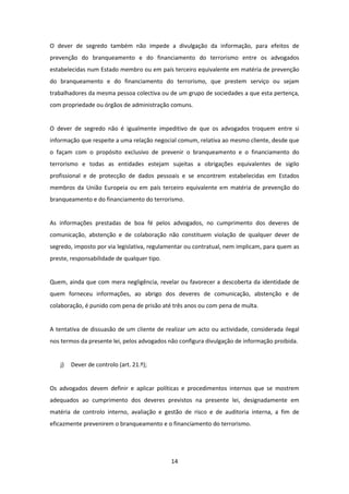 O dever de segredo também não impede a divulgação da informação, para efeitos de
prevenção do branqueamento e do financiamento do terrorismo entre os advogados
estabelecidas num Estado membro ou em país terceiro equivalente em matéria de prevenção
do branqueamento e do financiamento do terrorismo, que prestem serviço ou sejam
trabalhadores da mesma pessoa colectiva ou de um grupo de sociedades a que esta pertença,
com propriedade ou órgãos de administração comuns.

O dever de segredo não é igualmente impeditivo de que os advogados troquem entre si
informação que respeite a uma relação negocial comum, relativa ao mesmo cliente, desde que
o façam com o propósito exclusivo de prevenir o branqueamento e o financiamento do
terrorismo e todas as entidades estejam sujeitas a obrigações equivalentes de sigilo
profissional e de protecção de dados pessoais e se encontrem estabelecidas em Estados
membros da União Europeia ou em país terceiro equivalente em matéria de prevenção do
branqueamento e do financiamento do terrorismo.

As informações prestadas de boa fé pelos advogados, no cumprimento dos deveres de
comunicação, abstenção e de colaboração não constituem violação de qualquer dever de
segredo, imposto por via legislativa, regulamentar ou contratual, nem implicam, para quem as
preste, responsabilidade de qualquer tipo.

Quem, ainda que com mera negligência, revelar ou favorecer a descoberta da identidade de
quem forneceu informações, ao abrigo dos deveres de comunicação, abstenção e de
colaboração, é punido com pena de prisão até três anos ou com pena de multa.

A tentativa de dissuasão de um cliente de realizar um acto ou actividade, considerada ilegal
nos termos da presente lei, pelos advogados não configura divulgação de informação proibida.

j)

Dever de controlo (art. 21.º);

Os advogados devem definir e aplicar políticas e procedimentos internos que se mostrem
adequados ao cumprimento dos deveres previstos na presente lei, designadamente em
matéria de controlo interno, avaliação e gestão de risco e de auditoria interna, a fim de
eficazmente prevenirem o branqueamento e o financiamento do terrorismo.

14

 