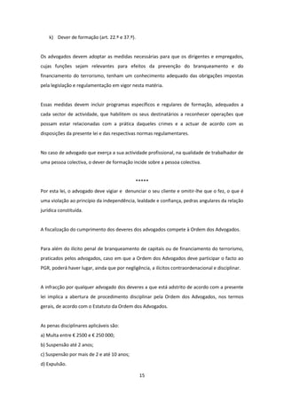 k) Dever de formação (art. 22.º e 37.º).

Os advogados devem adoptar as medidas necessárias para que os dirigentes e empregados,
cujas funções sejam relevantes para efeitos da prevenção do branqueamento e do
financiamento do terrorismo, tenham um conhecimento adequado das obrigações impostas
pela legislação e regulamentação em vigor nesta matéria.

Essas medidas devem incluir programas específicos e regulares de formação, adequados a
cada sector de actividade, que habilitem os seus destinatários a reconhecer operações que
possam estar relacionadas com a prática daqueles crimes e a actuar de acordo com as
disposições da presente lei e das respectivas normas regulamentares.

No caso de advogado que exerça a sua actividade profissional, na qualidade de trabalhador de
uma pessoa colectiva, o dever de formação incide sobre a pessoa colectiva.

*****
Por esta lei, o advogado deve vigiar e denunciar o seu cliente e omitir-lhe que o fez, o que é
uma violação ao princípio da independência, lealdade e confiança, pedras angulares da relação
jurídica constituída.

A fiscalização do cumprimento dos deveres dos advogados compete à Ordem dos Advogados.

Para além do ilícito penal de branqueamento de capitais ou de financiamento do terrorismo,
praticados pelos advogados, caso em que a Ordem dos Advogados deve participar o facto ao
PGR, poderá haver lugar, ainda que por negligência, a ilícitos contraordenacional e disciplinar.

A infracção por qualquer advogado dos deveres a que está adstrito de acordo com a presente
lei implica a abertura de procedimento disciplinar pela Ordem dos Advogados, nos termos
gerais, de acordo com o Estatuto da Ordem dos Advogados.

As penas disciplinares aplicáveis são:
a) Multa entre € 2500 e € 250 000;
b) Suspensão até 2 anos;
c) Suspensão por mais de 2 e até 10 anos;
d) Expulsão.
15

 