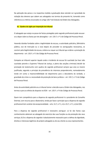 Na aplicação das penas e na respectiva medida e graduação deve atender-se à gravidade da
violação dos deveres que cabem aos advogados nos termos da presente lei, tomando como
referência os critérios enunciados no artigo 126.º do Estatuto da Ordem dos Advogados.

b) Quebra do sigilo por imposição do tribunal

O advogado que esteja na posse de factos protegidos pelo segredo profissional pode escusarse a depor sobre os factos por ele abrangidos – art. 135.º, n.º 1 do Código de Processo Penal.

Havendo dúvidas fundadas sobre a legitimidade da escusa, a autoridade judiciária, (Ministério
público, Juiz de Instrução ou o Juiz) depois de proceder às averiguações necessárias, se
concluir pela ilegitimidade da escusa, ordena ou requer ao tribunal que ordene a prestação do
depoimento – art. 135.º, n.º 2 do Código de Processo Penal.

Compete ao tribunal superior àquele onde o incidente de escusa foi suscitado (se tiver sido
suscitado perante o Supremo Tribunal de Justiça, o pleno das secções criminais) decidir da
prestação de testemunho com quebra do segredo profissional sempre que esta se mostre
justificada, segundo o princípio da prevalência do interesse preponderante, nomeadamente
tendo em conta a imprescindibilidade do depoimento para a descoberta da verdade, a
gravidade do crime e a necessidade de protecção de bens jurídicos – art. 135.º, n.º 3 do Código
de Processo Penal.

Antes da autoridade judiciária ou o tribunal tomar a decisão ouve a Ordem dos Advogados, nos
termos e para os efeitos do disposto no EOA – art. 135.º, n.º 4 do Código de Processo Penal.

Quem tem competência para a dispensa do segredo profissional é o presidente do Conselho
Distrital, com recurso para o Bastonário, tendo por base o princípio que a dispensa do segredo
profissional tem carácter de excepcionalidade – arts. 51.º, n.º 1, m) e 31.º, n.º 1, o) do EOA.

Para a dispensa do segredo profissional é necessário averiguar: a) Se são factos cujo
conhecimento advieram ao advogado do exercício das suas funções ou da prestação dos seus
serviços; b) Se a dispensa do segredo é absolutamente necessária para a defesa da dignidade,
direitos e interesses legítimos do próprio advogado ou do seu cliente ou seus representantes.

16

 