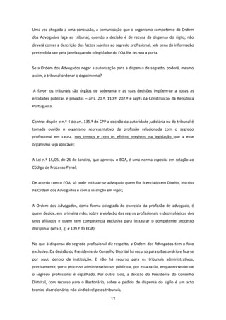Uma vez chegada a uma conclusão, a comunicação que o organismo competente da Ordem
dos Advogados faça ao tribunal, quando a decisão é de recusa da dispensa do sigilo, não
deverá conter a descrição dos factos sujeitos ao segredo profissional, sob pena da informação
pretendida sair pela janela quando o legislador do EOA lhe fechou a porta.

Se a Ordem dos Advogados negar a autorização para a dispensa de segredo, poderá, mesmo
assim, o tribunal ordenar o depoimento?

A favor: os tribunais são órgãos de soberania e as suas decisões impõem-se a todas as
entidades públicas e privadas – arts. 20.º, 110.º, 202.º e segts da Constituição da República
Portuguesa.

Contra: dispõe o n.º 4 do art. 135.º do CPP a decisão da autoridade judiciária ou do tribunal é
tomada ouvido o organismo representativo da profissão relacionada com o segredo
profissional em causa, nos termos e com os efeitos previstos na legislação que a esse
organismo seja aplicável;

A Lei n.º 15/05, de 26 de Janeiro, que aprovou o EOA, é uma norma especial em relação ao
Código de Processo Penal;

De acordo com o EOA, só pode intitular-se advogado quem for licenciado em Direito, inscrito
na Ordem dos Advogados e com a inscrição em vigor;

A Ordem dos Advogados, como forma colegiada do exercício da profissão de advogado, é
quem decide, em primeira mão, sobre a violação das regras profissionais e deontológicas dos
seus afiliados e quem tem competência exclusiva para instaurar o competente processo
disciplinar (arts 3, g) e 109.º do EOA);

No que à dispensa do segredo profissional diz respeito, a Ordem dos Advogados tem o foro
exclusivo. Da decisão do Presidente do Conselho Distrital há recurso para o Bastonário e fica-se
por aqui, dentro da instituição. E não há recurso para os tribunais administrativos,
precisamente, por o processo administrativo ser público e, por essa razão, enquanto se decide
o segredo profissional é espalhado. Por outro lado, a decisão do Presidente do Conselho
Distrital, com recurso para o Bastonário, sobre o pedido de dispensa do sigilo é um acto
técnico discricionário, não sindicável pelos tribunais;
17

 