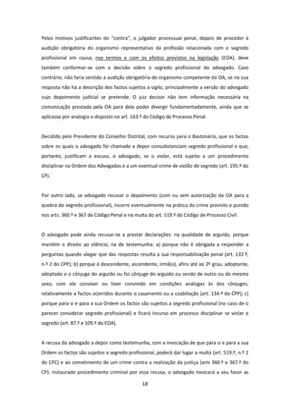 Pelos motivos justificantes do “contra”, o julgador processual penal, depois de proceder à
audição obrigatória do organismo representativo da profissão relacionada com o segredo
profissional em causa, nos termos e com os efeitos previstos na legislação (EOA), deve
também conformar-se com a decisão sobre o segredo profissional do advogado. Caso
contrário, não faria sentido a audição obrigatória do organismo competente da OA, se na sua
resposta não há a descrição dos factos sujeitos a sigilo, principalmente a versão do advogado
cujo depoimento judicial se pretende. O juiz decisor não tem informação necessária na
comunicação prestada pela OA para dela poder divergir fundamentadamente, ainda que se
aplicasse por analogia o disposto no art. 163.º do Código de Processo Penal.

Decidido pelo Presidente do Conselho Distrital, com recurso para o Bastonário, que os factos
sobre os quais o advogado foi chamado a depor consubstanciam segredo profissional e que,
portanto, justificam a escusa, o advogado, se o violar, está sujeito a um procedimento
disciplinar na Ordem dos Advogados e a um eventual crime de violão de segredo (art. 195.º do
CP).

Por outro lado, se advogado recusar o depoimento (com ou sem autorização da OA para a
quebra do segredo profissional), incorre eventualmente na prática do crime previsto e punido
nos arts. 360.º e 367 do Código Penal e na multa do art. 519.º do Código de Processo Civil.

O advogado pode ainda recusar-se a prestar declarações: na qualidade de arguido, porque
mantém o direito ao silêncio; na de testemunha: a) porque não é obrigada a responder a
perguntas quando alegar que das respostas resulta a sua responsabilização penal (art. 132.º,
n.º 2 do CPP); b) porque é descendente, ascendente, irmã(o), afins até ao 2º grau, adoptante,
adoptado e o cônjuge do arguido ou foi cônjuge do arguido ou sendo de outro ou do mesmo
sexo, com ele conviver ou tiver convivido em condições análogas às dos cônjuges,
relativamente a factos ocorridos durante o casamento ou a coabitação (art. 134.º do CPP); c)
porque para si e para a sua Ordem os factos são sujeitos a segredo profissional (no caso de o
parecer considerar segredo profissional) e ficará incurso em processo disciplinar se violar o
segredo (art. 87.º e 109.º do EOA).

A recusa do advogado a depor como testemunha, com a invocação de que para si e para a sua
Ordem os factos são sujeitos a segredo profissional, poderá dar lugar a multa (art. 519.º, n.º 2
do CPC) e ao cometimento de um crime contra a realização da justiça (arts 360.º e 367.º do
CP). Instaurado procedimento criminal por essa recusa, o advogado invocará a seu favor as
18

 
