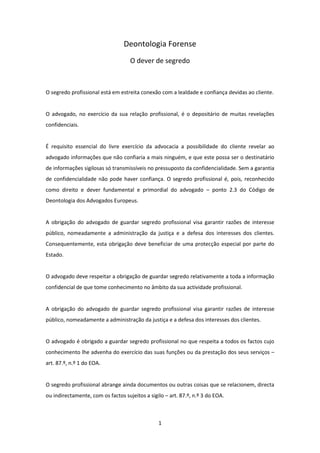 Deontologia Forense
O dever de segredo

O segredo profissional está em estreita conexão com a lealdade e confiança devidas ao cliente.

O advogado, no exercício da sua relação profissional, é o depositário de muitas revelações
confidenciais.

É requisito essencial do livre exercício da advocacia a possibilidade do cliente revelar ao
advogado informações que não confiaria a mais ninguém, e que este possa ser o destinatário
de informações sigilosas só transmissíveis no pressuposto da confidencialidade. Sem a garantia
de confidencialidade não pode haver confiança. O segredo profissional é, pois, reconhecido
como direito e dever fundamental e primordial do advogado – ponto 2.3 do Código de
Deontologia dos Advogados Europeus.

A obrigação do advogado de guardar segredo profissional visa garantir razões de interesse
público, nomeadamente a administração da justiça e a defesa dos interesses dos clientes.
Consequentemente, esta obrigação deve beneficiar de uma protecção especial por parte do
Estado.

O advogado deve respeitar a obrigação de guardar segredo relativamente a toda a informação
confidencial de que tome conhecimento no âmbito da sua actividade profissional.

A obrigação do advogado de guardar segredo profissional visa garantir razões de interesse
público, nomeadamente a administração da justiça e a defesa dos interesses dos clientes.

O advogado é obrigado a guardar segredo profissional no que respeita a todos os factos cujo
conhecimento lhe advenha do exercício das suas funções ou da prestação dos seus serviços –
art. 87.º, n.º 1 do EOA.

O segredo profissional abrange ainda documentos ou outras coisas que se relacionem, directa
ou indirectamente, com os factos sujeitos a sigilo – art. 87.º, n.º 3 do EOA.

1

 