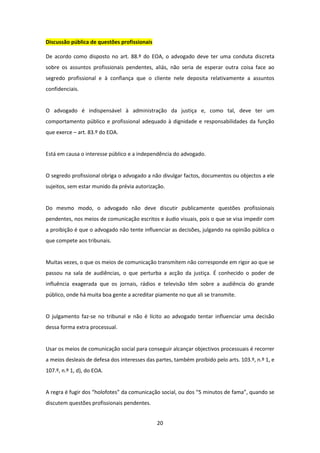 Discussão pública de questões profissionais
De acordo como disposto no art. 88.º do EOA, o advogado deve ter uma conduta discreta
sobre os assuntos profissionais pendentes, aliás, não seria de esperar outra coisa face ao
segredo profissional e à confiança que o cliente nele deposita relativamente a assuntos
confidenciais.

O advogado é indispensável à administração da justiça e, como tal, deve ter um
comportamento público e profissional adequado à dignidade e responsabilidades da função
que exerce – art. 83.º do EOA.

Está em causa o interesse público e a independência do advogado.

O segredo profissional obriga o advogado a não divulgar factos, documentos ou objectos a ele
sujeitos, sem estar munido da prévia autorização.

Do mesmo modo, o advogado não deve discutir publicamente questões profissionais
pendentes, nos meios de comunicação escritos e áudio visuais, pois o que se visa impedir com
a proibição é que o advogado não tente influenciar as decisões, julgando na opinião pública o
que compete aos tribunais.

Muitas vezes, o que os meios de comunicação transmitem não corresponde em rigor ao que se
passou na sala de audiências, o que perturba a acção da justiça. É conhecido o poder de
influência exagerada que os jornais, rádios e televisão têm sobre a audiência do grande
público, onde há muita boa gente a acreditar piamente no que ali se transmite.

O julgamento faz-se no tribunal e não é lícito ao advogado tentar influenciar uma decisão
dessa forma extra processual.

Usar os meios de comunicação social para conseguir alcançar objectivos processuais é recorrer
a meios desleais de defesa dos interesses das partes, também proibido pelo arts. 103.º, n.º 1, e
107.º, n.º 1, d), do EOA.

A regra é fugir dos “holofotes” da comunicação social, ou dos “5 minutos de fama”, quando se
discutem questões profissionais pendentes.
20

 