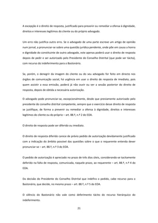 A excepção é o direito de resposta, justificado para prevenir ou remediar a ofensa à dignidade,
direitos e interesses legítimos do cliente ou do próprio advogado.

Um erro não justifica outro erro. Se o advogado de uma parte escreve um artigo de opinião
num jornal, a pronunciar-se sobre uma questão jurídica pendente, onde põe em causa a honra
e dignidade do constituinte de outro advogado, este apenas poderá usar o direito de resposta
depois de pedir e ser autorizado pelo Presidente do Conselho Distrital (que pode ser tácita),
com recurso do indeferimento para o Bastonário.

Se, porém, o denegrir da imagem do cliente ou do seu advogado for feito em directo nos
órgãos de comunicação social, há urgência em usar o direito de resposta de imediato, pois
quem assistir a essa emissão, poderá já não ouvir ou ver a sessão posterior do direito de
resposta, depois de obtida a necessária autorização.
O advogado pode pronunciar-se, excepcionalmente, desde que previamente autorizado pelo
presidente do conselho distrital competente, sempre que o exercício desse direito de resposta
se justifique, de forma a prevenir ou remediar a ofensa à dignidade, direitos e interesses
legítimos do cliente ou do próprio – art. 88.º, n.º 2 do EOA.

O direito de resposta pode ser diferido ou imediato.

O direito de resposta diferido carece de prévio pedido de autorização devidamente justificado
com a indicação do âmbito possível das questões sobre o que o requerente entenda dever
pronunciar-se – art. 88.º, n.º 3 do EOA.

O pedido de autorização é apreciado no prazo de três dias úteis, considerando-se tacitamente
deferido na falta de resposta, comunicada, naquele prazo, ao requerente – art. 88.º, n.º 4 do
EOA.

Da decisão do Presidente do Conselho Distrital que indefira o pedido, cabe recurso para o
Bastonário, que decide, no mesmo prazo – art. 88.º, n.º 5 do EOA.

O silêncio do Bastonário não vale como deferimento tácito do recurso hierárquico do
indeferimento.
21

 
