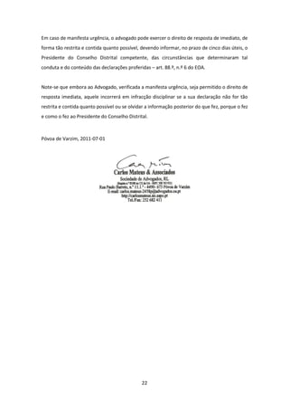 Em caso de manifesta urgência, o advogado pode exercer o direito de resposta de imediato, de
forma tão restrita e contida quanto possível, devendo informar, no prazo de cinco dias úteis, o
Presidente do Conselho Distrital competente, das circunstâncias que determinaram tal
conduta e do conteúdo das declarações proferidas – art. 88.º, n.º 6 do EOA.

Note-se que embora ao Advogado, verificada a manifesta urgência, seja permitido o direito de
resposta imediata, aquele incorrerá em infracção disciplinar se a sua declaração não for tão
restrita e contida quanto possível ou se olvidar a informação posterior do que fez, porque o fez
e como o fez ao Presidente do Conselho Distrital.

Póvoa de Varzim, 2011-07-01

22

 