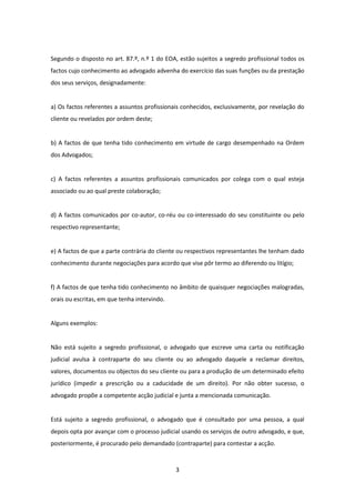 Segundo o disposto no art. 87.º, n.º 1 do EOA, estão sujeitos a segredo profissional todos os
factos cujo conhecimento ao advogado advenha do exercício das suas funções ou da prestação
dos seus serviços, designadamente:

a) Os factos referentes a assuntos profissionais conhecidos, exclusivamente, por revelação do
cliente ou revelados por ordem deste;

b) A factos de que tenha tido conhecimento em virtude de cargo desempenhado na Ordem
dos Advogados;

c) A factos referentes a assuntos profissionais comunicados por colega com o qual esteja
associado ou ao qual preste colaboração;

d) A factos comunicados por co-autor, co-réu ou co-interessado do seu constituinte ou pelo
respectivo representante;

e) A factos de que a parte contrária do cliente ou respectivos representantes lhe tenham dado
conhecimento durante negociações para acordo que vise pôr termo ao diferendo ou litígio;

f) A factos de que tenha tido conhecimento no âmbito de quaisquer negociações malogradas,
orais ou escritas, em que tenha intervindo.

Alguns exemplos:

Não está sujeito a segredo profissional, o advogado que escreve uma carta ou notificação
judicial avulsa à contraparte do seu cliente ou ao advogado daquele a reclamar direitos,
valores, documentos ou objectos do seu cliente ou para a produção de um determinado efeito
jurídico (impedir a prescrição ou a caducidade de um direito). Por não obter sucesso, o
advogado propõe a competente acção judicial e junta a mencionada comunicação.

Está sujeito a segredo profissional, o advogado que é consultado por uma pessoa, a qual
depois opta por avançar com o processo judicial usando os serviços de outro advogado, e que,
posteriormente, é procurado pelo demandado (contraparte) para contestar a acção.

3

 