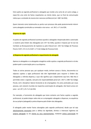 Está sujeito ao segredo profissional o advogado que recebe uma carta de um outro colega, a
expor-lhe uma série de factos respeitantes ao cliente deste, que no final da comunicação
indica que o conteúdo da mesma tem natureza confidencial (art. 108.º do EOA).

Quem interveio como testemunha ou perito num processo não pode posteriormente intervir
como advogado constituído ou nomeado e vice-versa – art. 94.º, n.º 1 do EOA.

Dispensa do sigilo

A quebra do segredo profissional acontece quando o advogado é dispensado dele e autorizado
a revelá-lo pela Ordem dos Advogados (art. 87.º do EOA), quando é imposta por lei (Lei do
Combate ao Branqueamento de Capitais) ou pelo tribunal (art. 135.º do Código de Processo
Penal e 519.º, nºs 3 e 4 e 618.º, n.º 3 do Código de Processo Civil).

a) Dispensa do segredo profissional a requerimento do advogado

Apenas os advogados e os advogados estagiários estão sujeitos a segredo profissional e só eles
podem pedir a autorização para a sua dispensa.

Todas as outras pessoas que, por qualquer modo, tenham acesso a factos, documentos ou
objectos sujeitos a sigilo profissional não têm legitimidade para requerer à Ordem dos
Advogados a referida dispensa, o que não significa que o depoimento seja livre. Não lhes é
permitido violar o segredo, sob pena de responsabilidade penal (art. 195.º a 198.º do Código
Penal), civil e disciplinar laboral (tratando-se de empregados). Os actos praticados por essas
pessoas, sem estarem munidas da respectiva autorização do advogado, não fazem prova em
juízo – art. 87.º, nºs 7 e 5 do EOA.

Por exemplo, o funcionário do advogado que tome contacto com factos sujeitos a segredo
profissional, só poderá depor sobre eles se o empregador advogado o dispensar, na sequência
da sua própria (advogado) e prévia dispensa pela Ordem dos Advogados.

O advogado pode revelar factos abrangidos pelo segredo profissional, desde que tal seja
absolutamente necessário para a defesa da dignidade, direitos e interesses legítimos do
próprio advogado ou do cliente ou seus representantes, mediante prévia autorização do

4

 