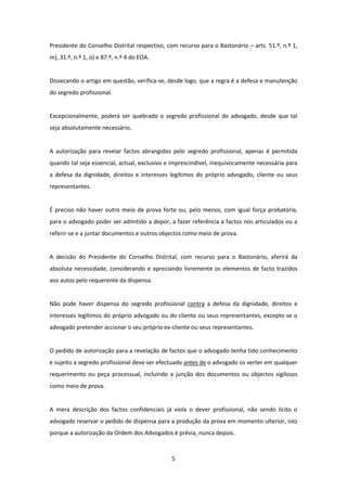 Presidente do Conselho Distrital respectivo, com recurso para o Bastonário – arts. 51.º, n.º 1,
m), 31.º, n.º 1, o) e 87.º, n.º 4 do EOA.

Dissecando o artigo em questão, verifica-se, desde logo, que a regra é a defesa e manutenção
do segredo profissional.

Excepcionalmente, poderá ser quebrado o segredo profissional do advogado, desde que tal
seja absolutamente necessário.

A autorização para revelar factos abrangidos pelo segredo profissional, apenas é permitida
quando tal seja essencial, actual, exclusivo e imprescindível, inequivocamente necessária para
a defesa da dignidade, direitos e interesses legítimos do próprio advogado, cliente ou seus
representantes.

É preciso não haver outro meio de prova forte ou, pelo menos, com igual força probatória,
para o advogado poder ser admitido a depor, a fazer referência a factos nos articulados ou a
referir-se e a juntar documentos e outros objectos como meio de prova.

A decisão do Presidente do Conselho Distrital, com recurso para o Bastonário, aferirá da
absoluta necessidade, considerando e apreciando livremente os elementos de facto trazidos
aos autos pelo requerente da dispensa.

Não pode haver dispensa do segredo profissional contra a defesa da dignidade, direitos e
interesses legítimos do próprio advogado ou do cliente ou seus representantes, excepto se o
advogado pretender accionar o seu próprio ex-cliente ou seus representantes.

O pedido de autorização para a revelação de factos que o advogado tenha tido conhecimento
e sujeito a segredo profissional deve ser efectuado antes de o advogado os verter em qualquer
requerimento ou peça processual, incluindo a junção dos documentos ou objectos sigilosos
como meio de prova.

A mera descrição dos factos confidenciais já viola o dever profissional, não sendo lícito o
advogado reservar o pedido de dispensa para a produção da prova em momento ulterior, isto
porque a autorização da Ordem dos Advogados é prévia, nunca depois.

5

 