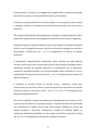 Posteriormente ao “mal feito”, já o advogado não conseguirá obter a necessária autorização,
para além de se sujeitar a eventual procedimento penal, civil e disciplinar.

Finalmente, o segredo profissional é de interesse público e a única pessoa que pode autorizar
o advogado a quebrá-lo é o Presidente do Conselho Distrital respectivo, com recurso para o
Bastonário.

Mais ninguém pode dispensar deontologicamente o advogado do segredo profissional. Não o
podem fazer o próprio cliente, outro advogado ou interveniente, nem mesmo os magistrados.

O pedido de dispensa é efectuado mediante requerimento dirigido ao Presidente do Conselho
Distrital a cuja área geográfica pertença o domicílio profissional do advogado que pretenda a
desvinculação e subscrito por este – art. 2.º do Regulamento de Dispensa de Segredo
Profissional.

O requerimento, obrigatoriamente fundamentado, deverá identificar de modo objectivo,
concreto e exacto, qual o facto ou factos sobre os quais a desvinculação é pretendida, conter a
identificação completa do advogado requerente, vir acompanhado com os documentos
necessários à apreciação do pedido, e, se se tratar de pedido relativo a processo em curso, vir
acompanhado das peças processuais pertinentes – art. 3.º do Regulamento de Dispensa de
Segredo Profissional.

O Presidente do Conselho Distrital ou, havendo recurso, o Bastonário, poderá pedir
esclarecimentos ao recorrente e ordenar a junção de documento ou documentos que entenda
pertinentes, fixando um prazo para o efeito – arts. 3.º, n.º 3, e 8.º, n.º 4 do Regulamento de
Dispensa de Segredo Profissional.

No caso de se pretender a dispensa de segredo para o advogado depor em processo em curso
ou para juntar documentos a um qualquer processo, o requerimento deverá ser apresentado
com antecedência em relação à data em que esteja marcada a diligência ou em que seja
possível apresentar o documento, ressalvando-se situações de manifesta urgência ou
excepcionais, devidamente justificadas, de modo a poder ser proferida uma decisão em tempo
útil – art. 3.º, n.º 4 do Regulamento de Dispensa de Segredo Profissional.

6

 