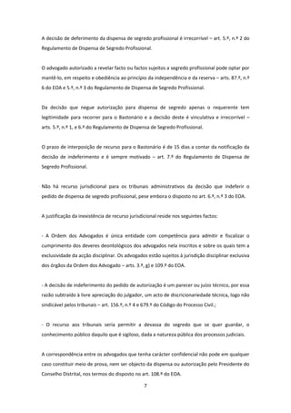 A decisão de deferimento da dispensa de segredo profissional é irrecorrível – art. 5.º, n.º 2 do
Regulamento de Dispensa de Segredo Profissional.

O advogado autorizado a revelar facto ou factos sujeitos a segredo profissional pode optar por
mantê-lo, em respeito e obediência ao princípio da independência e da reserva – arts. 87.º, n.º
6 do EOA e 5.º, n.º 3 do Regulamento de Dispensa de Segredo Profissional.

Da decisão que negue autorização para dispensa de segredo apenas o requerente tem
legitimidade para recorrer para o Bastonário e a decisão deste é vinculativa e irrecorrível –
arts. 5.º, n.º 1, e 6.º do Regulamento de Dispensa de Segredo Profissional.

O prazo de interposição de recurso para o Bastonário é de 15 dias a contar da notificação da
decisão de indeferimento e é sempre motivado – art. 7.º do Regulamento de Dispensa de
Segredo Profissional.

Não há recurso jurisdicional para os tribunais administrativos da decisão que indeferir o
pedido de dispensa de segredo profissional, pese embora o disposto no art. 6.º, n.º 3 do EOA.

A justificação da inexistência de recurso jurisdicional reside nos seguintes factos:

- A Ordem dos Advogados é única entidade com competência para admitir e fiscalizar o
cumprimento dos deveres deontológicos dos advogados nela inscritos e sobre os quais tem a
exclusividade da acção disciplinar. Os advogados estão sujeitos à jurisdição disciplinar exclusiva
dos órgãos da Ordem dos Advogado – arts. 3.º, g) e 109.º do EOA.

- A decisão de indeferimento do pedido de autorização é um parecer ou juízo técnico, por essa
razão subtraído à livre apreciação do julgador, um acto de discricionariedade técnica, logo não
sindicável pelos tribunais – art. 156.º, n.º 4 e 679.º do Código do Processo Civil.;

- O recurso aos tribunais seria permitir a devassa do segredo que se quer guardar, o
conhecimento público daquilo que é sigiloso, dada a natureza pública dos processos judiciais.

A correspondência entre os advogados que tenha carácter confidencial não pode em qualquer
caso constituir meio de prova, nem ser objecto da dispensa ou autorização pelo Presidente do
Conselho Distrital, nos termos do disposto no art. 108.º do EOA.
7

 