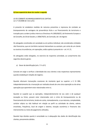 b) Caso especial do dever de revelar o segredo

LEI DE COMBATE AO BRANQUEAMENTO DE CAPITAIS
Lei n.º 25/2008 de 5 de Junho

A presente lei estabelece medidas de natureza preventiva e repressiva de combate ao
branqueamento de vantagens de proveniência ilícita e ao financiamento do terrorismo e
transpõe para a ordem jurídica interna as Directivas nºs 2005/60/CE, do Parlamento Europeu e
do Conselho, de 26 de Outubro, e 2006/70/CE, da Comissão, de 1 de Agosto

Os advogados constituídos em sociedade ou em prática individual, são considerados entidades
não financeiras, que em território nacional intervenham ou assistam, por conta de um cliente
ou noutras circunstâncias, em operações, estão sujeitos à presente lei – art. 4.º, f).

Os advogados estão obrigados, no exercício da respectiva actividade, ao cumprimento dos
seguintes deveres gerais:

a) Dever de identificação (arts. 7.º e 8.º)

Consiste em exigir e verificar a identidade dos seus clientes e dos respectivos representantes
quando estabeleçam relações de negócio;

Quando efectuem transacções ocasionais de montante igual ou superior a € 15 000,
independentemente de a transacção ser realizada através de uma única operação ou de várias
operações que aparentem estar relacionadas entre si;

Quando se suspeite que as operações, independentemente do seu valor e de qualquer
excepção ou limiar, possam estar relacionadas com o crime de branqueamento ou de
financiamento do terrorismo, tendo em conta, nomeadamente, a sua natureza, complexidade,
carácter atípico ou não habitual em relação ao perfil ou actividade do cliente, valores
envolvidos, frequência, local de origem e destino, situação económica e financeira dos
intervenientes ou meios de pagamento utilizados;

Quando haja dúvidas quanto à veracidade ou à adequação dos dados de identificação dos
clientes, previamente obtidos.
8

 