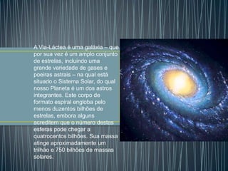 A Via-Láctea é uma galáxia – que
por sua vez é um amplo conjunto
de estrelas, incluindo uma
grande variedade de gases e
poeiras astrais – na qual está
situado o Sistema Solar, do qual
nosso Planeta é um dos astros
integrantes. Este corpo de
formato espiral engloba pelo
menos duzentos bilhões de
estrelas, embora alguns
acreditem que o número destas
esferas pode chegar a
quatrocentos bilhões. Sua massa
atinge aproximadamente um
trilhão e 750 bilhões de massas
solares.
 