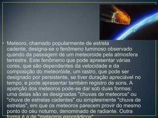 • Meteoro, chamado popularmente de estrela
  cadente, designa-se o fenômeno luminoso observado
  quando da passagem de um meteoroide pela atmosfera
  terrestre. Este fenômeno que pode apresentar várias
  cores, que são dependentes da velocidade e da
  composição do meteoróide, um rastro, que pode ser
  designado por persistente, se tiver duração apreciável no
  tempo, e pode apresentar também registro de sons. A
  aparição dos meteoros pode-se dar sob duas formas:
  uma delas são as designadas "chuvas de meteoros" ou
  "chuva de estrelas cadentes" ou simplesmente "chuva de
  estrelas", em que os meteoros parecem provir do mesmo
  ponto do céu noturno, denominado de radiante. Outra
 